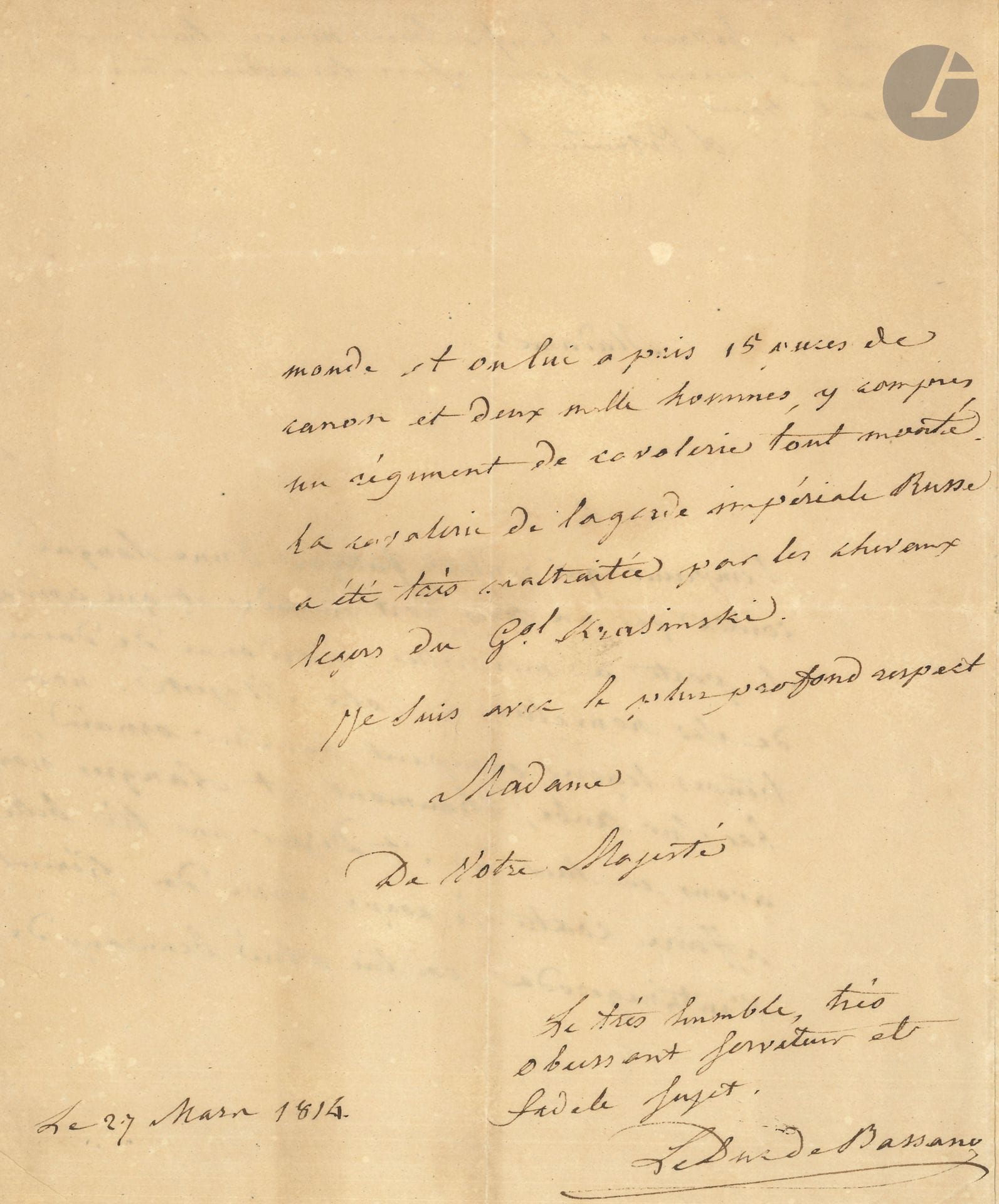 Hugues MARET, duc de BASSANO (1763-1839) secrétaire d’État et confident de Napoléon. L.A.S., [Saint-Dizier] 27 mars 1814, à l’Impératrice Marie-Louise: 2pages in-4 au filigrane impérial, tranches dorées (papier lég. bruni).
Nouvelles rassurantes pendant la Campagne de France. On a noté en haut de page: «Le duc de Bassano à l’Impératrice Marie Louise la date est curieuse – 3 jours après les alliés étaient devant Paris».
«L’Empereur, qui rentre fatigué d’une longue course par un tems fort humide et qui cependant se porte à merveille, m’a ordonné de donner de ses nouvelles à Votre Majesté. Nos troupes légères occupent Bar sur Ornain, Bar sur Aube, Chaumont et Langres. Nous avons eu hier à St Dizier une très belle affaire contre le corps russe du Général Wintzingerode. On leur a tué beaucoup de monde et on lui a pris 15 pièces de canon et deux mille hommes, y compris un régiment de cavalerie tout monté. La cavalerie de la garde impériale Russe a été très maltraitée par les chevaux légers du Gal Krasinski»...