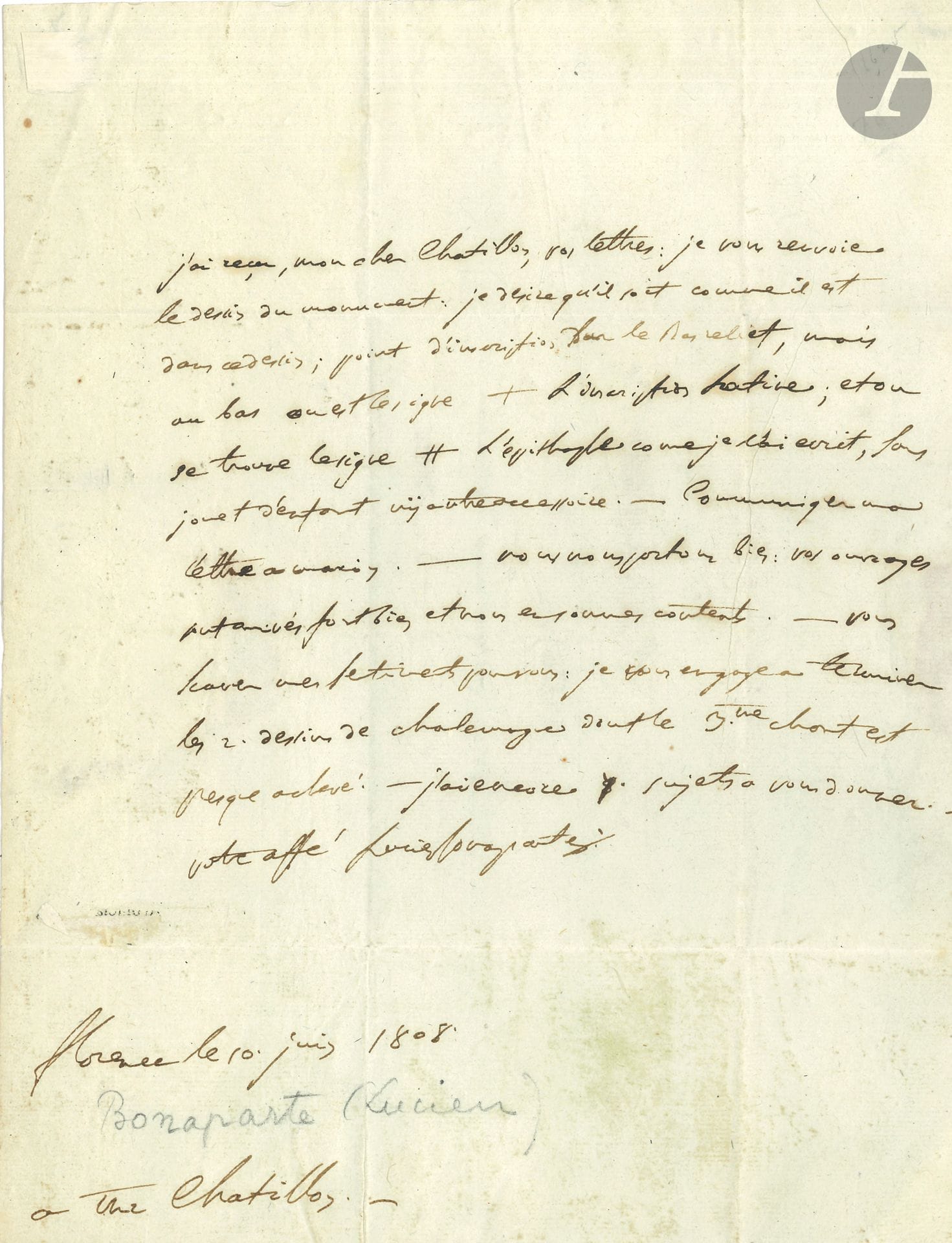 Lucien BONAPARTE (1775-1840). L.A.S., Florence 10 juin 1808, à M. Chatillon «à l’Académie de France à Rome»; 1page in-4, adresse avec sceau de cire rouge brisé. 
Au dessinateur et miniaturiste Charles de Châtillon (1777-1844), qui fut son secrétaire, au sujet du monument funéraire de son troisième fils, Joseph Lucien Bonaparte (1806-1807) [dans la collégiale de Canino, par Antonio Canova]. Il lui renvoie le dessin du monument: «Je désire qu’il soit comme il est dans ce dessin; point d’inscription sur le bas relief, mais au bas où est le signe + l’inscription latine; et où se trouve le signe # l’épitaphe comme je l’ai écrit, sans jouet d’enfant nÿ autre accessoire. […] Nous nous portons bien: vos ouvrages sont arrivés fort bien et nous en sommes contents. – Vous scavez mes sentiments pour vous: je vous engage à terminer les 2 dessins de Charlemagne dont le 3e chant est presque achevé»… [Il s’agit de son poème épique en 24 chants, Charlemagne ou l’Église sauvée, publié en 1815.]