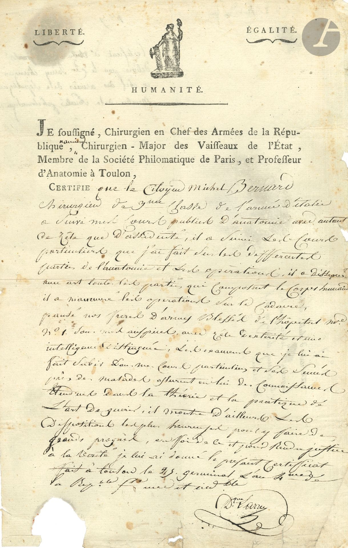 Dominique-Jean, baron LARREY. P.S., Toulon 25 germinal IV (14 avril 1796); 1page in-fol., vignette républicaine et en-tête Je soussigné, Chirurgien en Chef des Armées de la République, ancien Chirurgien-Major des Vaisseaux de l’État, Membre de la Société Philomatique de Paris, et Professeur d’Anatomie à Toulon (un bord un peu effrangé, petit manque de papier dans la marge inf. sans perte de texte).
Certificat d’étude et d’aptitude accordé au Cen Michel Bernard: Larrey certifie que celui-ci, «Chirurgien de 3e classe de l’Armée d’Italie a suivi mes cours publics d’anatomie avec autant de zèle que d’assiduité, il a suivi les cours particuliers que j’ai faits sur différentes parties de l’anatomie et les opérations, il a disséqué avec art toutes les parties qui composent le corps humain, il a manœuvré les opérations sur le cadavre, pansé nos frères d’armes blessés […] avec zèle, dextérité, et une intelligence distinguée. Les examens que je lui ai fait subir dans les cours particuliers et ses succès près des malades assurent en lui des connoissances étendues dans la théorie et la pratique de l’art de guérir; il montre d’ailleurs les dispositions les plus heureuses pour y faire de grands progrès»…