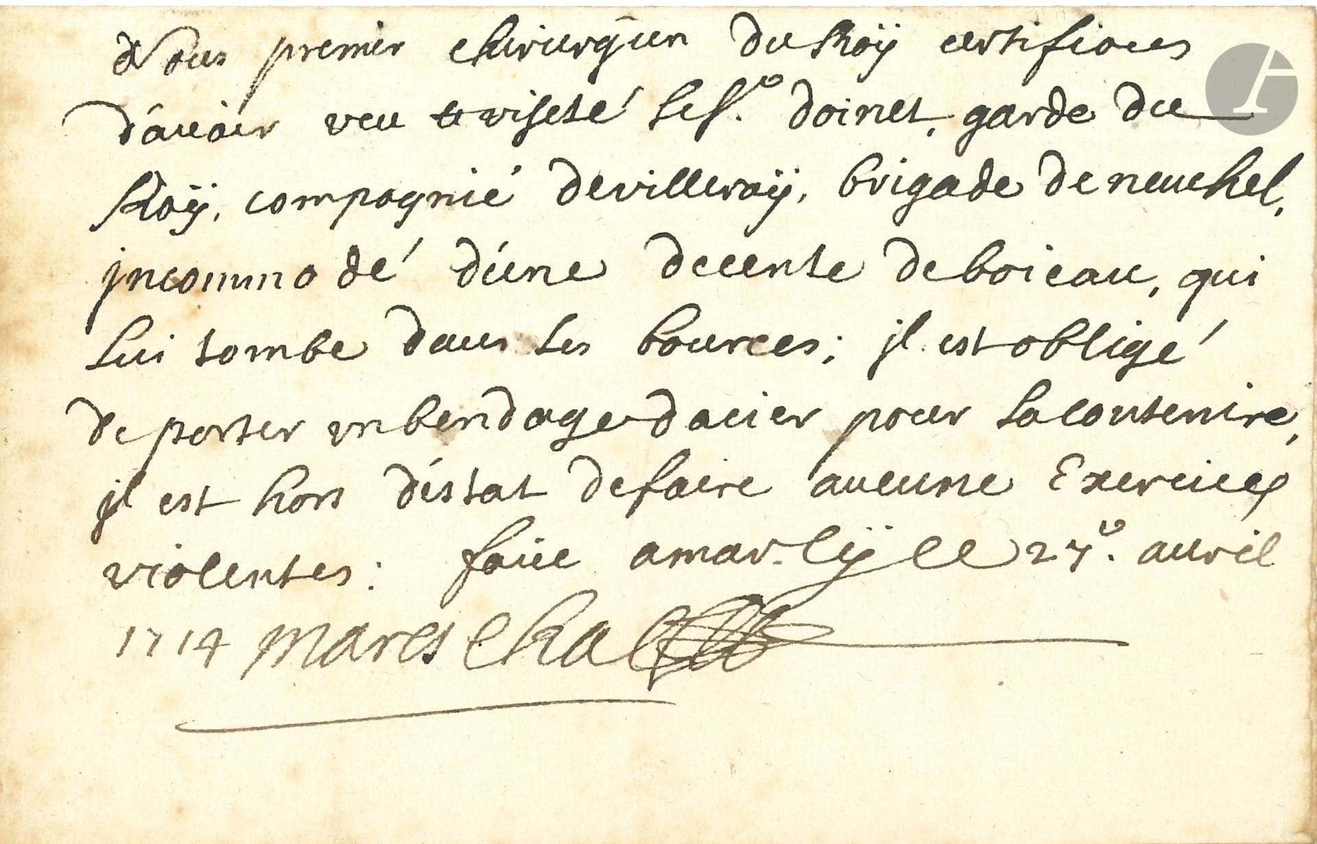 Georges MARESCHAL (1658-1736), premier chirurgien de Louis XIV et son confident, co-fondateur, avec Lapeyronie, de l’Académie royale de Chirurgie. P.A.S., Marly 27 avril 1714;1page oblong in-8 (portrait gravé joint).
Certificat d’invalidité pour un garde du Roi. «Nous premier chirurgien du Roÿ certifions d’avoir veu et visité le Sr Doinet, garde du Roÿ, compagnie de Villeroÿ, brigade Neuchel, incommodé d’une descente de boieau, qui lui tombe dans les bources; il est obligé de porter un bendage dacier pour la contenir, il est hors d’estat de faire aucun exercice violent».