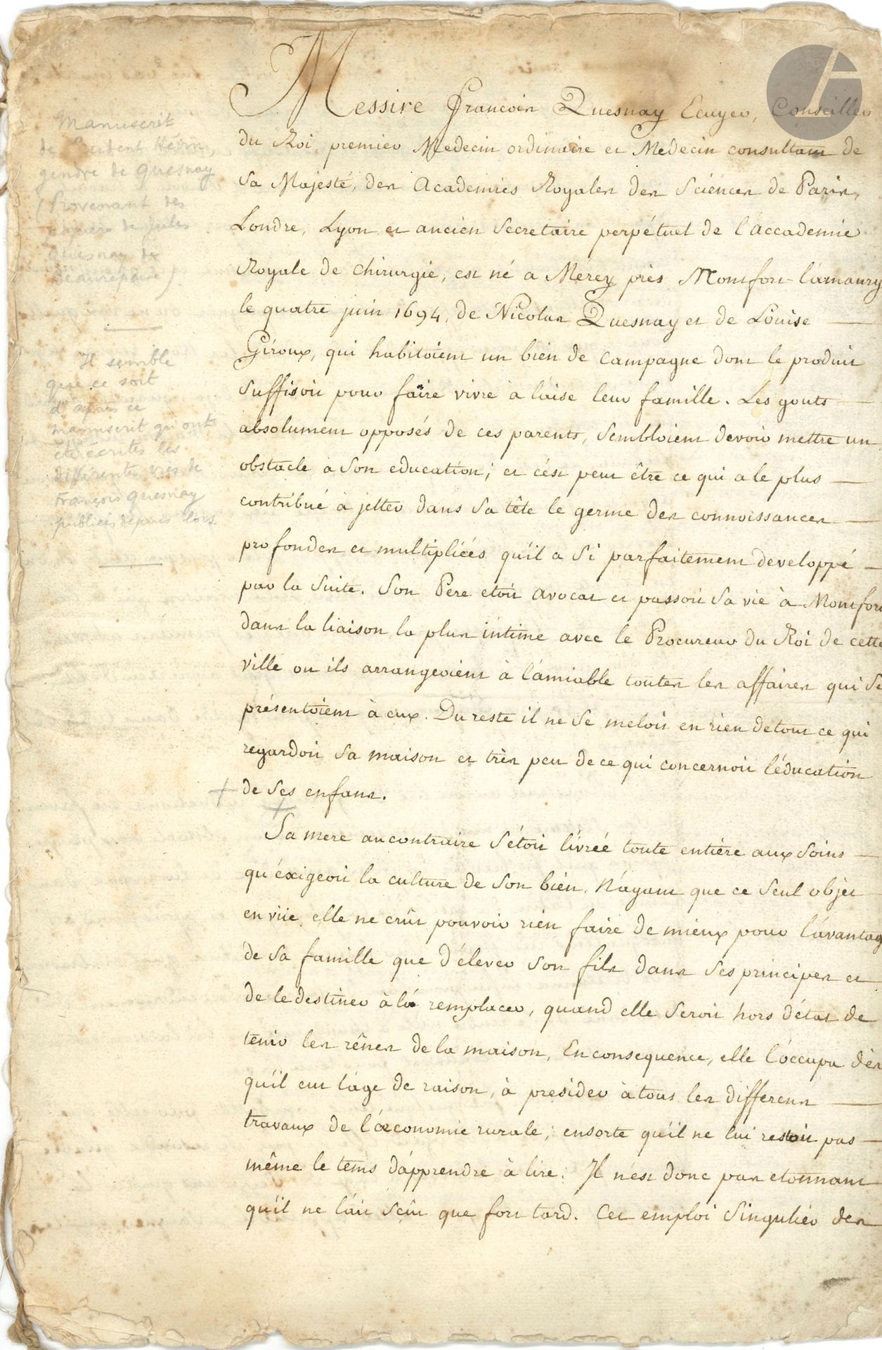 [François QUESNAY (1694-1774)]. Prudent HÉVIN (1715-1789) médecin, gendre de François Quesnay. Manuscrit autographe, [Vie de François Quesnay, circa 1774]; cahier de 16pages in-fol. (33 x 22 cm); quelques mouillures, haut et bas des ff. un peu effrangés.
Première biographie du grand physiocrate par son gendre. 
Des notes marginales au crayon apportent d’intéressantes précisions: «Manuscrit de Prudent Hévin, gendre de Quesnay (Provenant des papiers de Jules Quesnay de Beaurepaire). – Il semble que ce soit d’après ce manuscrit qu’ont été écrites les différentes vies de François Quesnay publiées depuis lors. – C’est le manuscrit de Hévin lui-même rédigé à la demande de ceux qui voulaient des informations pour composer les Eloges de Quesnay»…
Le manuscrit commence ainsi: «Messire François Quesnay Ecuyer, Conseiller du Roi, premier Medecin ordinaire et Medecin consultant de Sa Majesté, des Academies Royales des Sciences de Paris, Londres, Lyon et ancien Secretaire perpétuel de l’Accademie royale de chirurgie, est né a Merey près Montfort l’amaury, le quatre juin 1694, de Nicolas Quesnay et de Louise Giroux, qui habitoient un bien de campagne dont le produit suffisoit pour faire vivre à l’aise leur famille. Les gouts absolument opposés de ces parents, sembloient devoir mettre un obstacle à son education; et c’est peut-être ce qui a le plus contribué à jetter dans sa tête le germe des connoissances profondes et multipliées qu’il a si parfaitement développé par la suite. Son Pere etoit avocat et passoit sa vie à Montfort dans la liaison le plus intime avec le Procureur du Roi de cette ville ou ils arrangeoient à l’amiable toutes les affaires qui se présentoient à eux. Du reste il ne se meloit en rien de tout ce qui regardoit sa maison et très peu de ce qui concernoit l’éducation de ses enfans»…
Hévin évoque l’éducation de Quesnay, sous la tutelle de sa mère: «elle l’occupa dès qu’il eut l’age de raison, à presider a tous les differens travaux de l’œconomie rurale; ensorte qu’il ne lui restoit pas même le tems d’apprendre à lire. Il n’est donc pas etonnant qu’il ne l’ait sçeû que fort tard. Cet emploi singulier des premieres années de M. Quesnay, ne lui fût pas inutile: n’ouvrir les yeux que pour voir la nature de près: et dès lors il la vit en scrutateur intelligent et très actif, comme un tableau dont il décomposoit les couleurs, et dont il suivoit le travail depuis les premiers linéamens jusqu’à sa perfection. Aussi connut-il bientôt a fond tout son mecanisme et le grand nombre de productions qu’elle offre dans les campagnes»… Puis Quesnay, après la lecture de la Maison rustique de Liébaut, «se détermina enfin pour l’art de guerir independamment du desir inné de se rendre utile à l’humanité qui lui laissoit entrevoir un travail suivi et continuel pour toute sa vie». Il commença son apprentissage chez un chirurgien de campagne, puis se rendit à Paris «ou il se donna bientôt tout entier à l’étude de la théorie de la medecine et de la chirurgie dans les ecoles de la faculté et dans le college de St Cosme; pendant qu’il suivoit la pratique des grands maitres de l’Hotel-Dieu. Il ne negligea point pendant tout le tems de son séjour à Paris, de s’appliquer à toutes les sciences qu’il jugea avoir trait à son art, tels que la botanique, la pharmacie et la chymie, et particulierement à toutes les parties des mathematiques et de la philosophie. La lecture des ouvrages de Descartes et du père Malbranche et surtout le livre de ce dernier sur la recherche de la vérité, faisoit l’objet favori de ses méditations»…
Il s’établit à Mantes, où sa réputation ne cesse de croître, et où il se lie avec le maréchal de Noailles. Il se fait notamment remarquer par la critique du livre de Silva sur les saignées, notamment par La Peyronie, fondateur de l’Académie royale de Chirurgie, dont Quesnay deviendra plus tard le secrétaire perpétuel. Il soutient sa thèse en 1744, et est admis dans plusieurs sociétés savantes. Il fait paraître en 1736 son Essai physique sur l’œconomie animale, et collabore à l’Encyclopédie. «Il avoit acquis les plus grandes connoissances dans l’œconomie politique; sa physiocratie en fournit la preuve: on peut même avancer sans crainte d’être contredit, qu’on a publié peu de bons ouvrages sur cette matiere si interessante et si debattüe depuis un nombre d’années, dont les auteurs n’ayent profité abondamment de ses conseils et de ses reflexions de vive voix ou par ecrit»…
Le témoignage fait pénétrer dans l’intimité de Quesnay: «M. Quesnay avoit acquis par l’habitude, une si grande facilité pour le travail que forcé de l’interrompre souvent pour remplir les fonctions de son etat, il le reprenoit en rentrant et continuoit d’ecrire comme s’il n’eut point quitté son ouvrage. Il se levoit mê