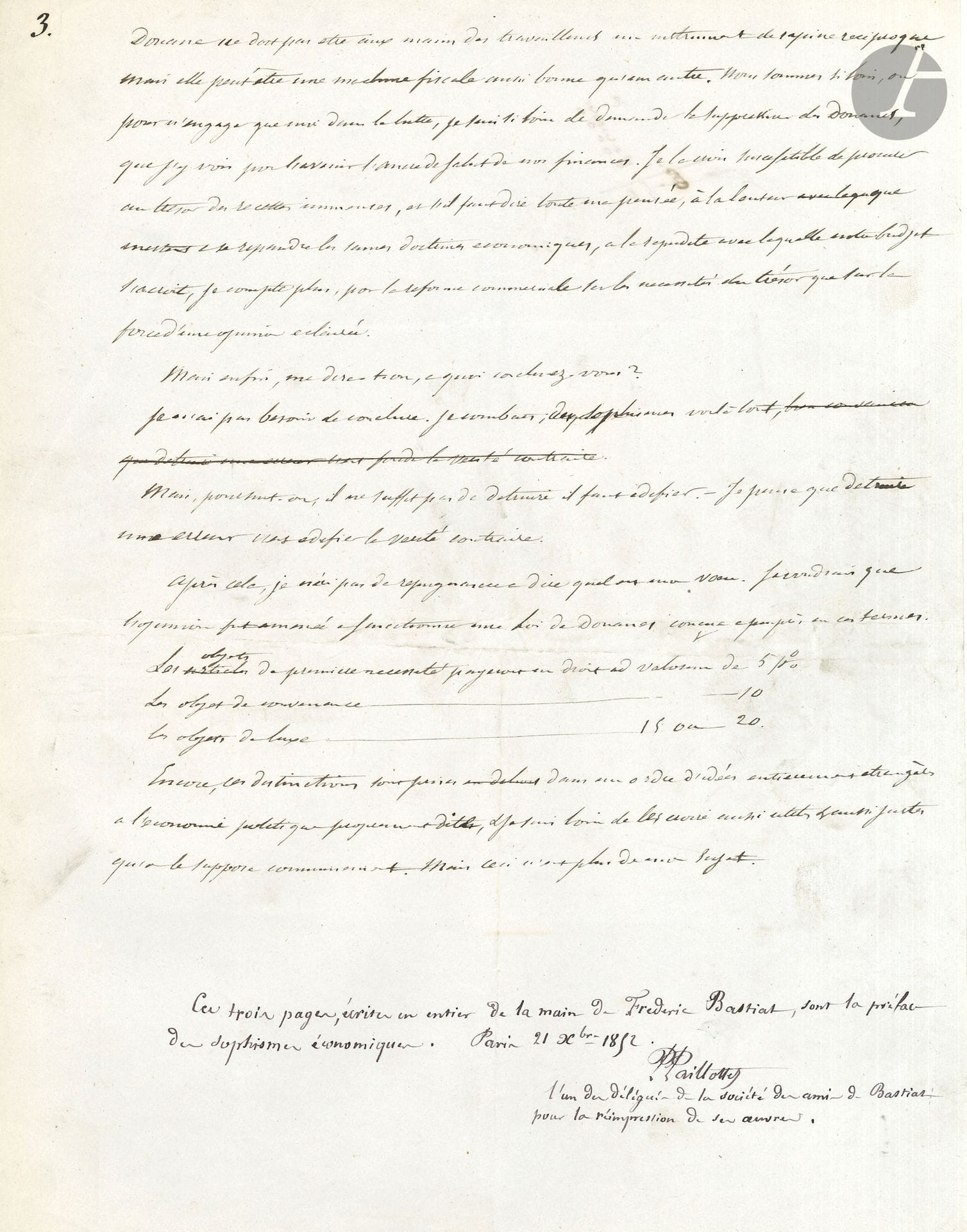 Frédéric BASTIAT (1801-1850) economist and politician. Autograph manuscript, [1845]; 3pages in-4.
Very rare manuscript, preface to his Sophismes économiques.
The manuscript, which shows erasures and corrections, is authenticated at the end by Prosper Paillottet, "one of the delegates of the society of Bastiat's friends for the reprinting of his works".
Bastiat states that he wanted to "refute some of the arguments against the emancipation of commerce". Without getting into a fight with the protectionists, he wanted to dismantle their arguments, defending "the doctrine of liberty"...
He recalls that some excerpts from his book appeared in the Journal des Économistes, and he replies to some critics who accuse him of wanting to abolish customs: "Customs must not be in the hands of the workers an instrument of reciprocal rapine, but it can be a fiscal machine as good as any other. We are so far, or to put it mildly, I am so far from calling for the abolition of customs, that I see them as the future anchor of salvation for our finances. I believe they are likely to provide the Treasury with immense revenues, and, if I have to say what I think, given the slowness with which sound economic doctrines spread, and the rapidity with which our budget increases, I am counting more, for commercial reform, on the necessities of the Treasury than on the strength of enlightened opinion"...