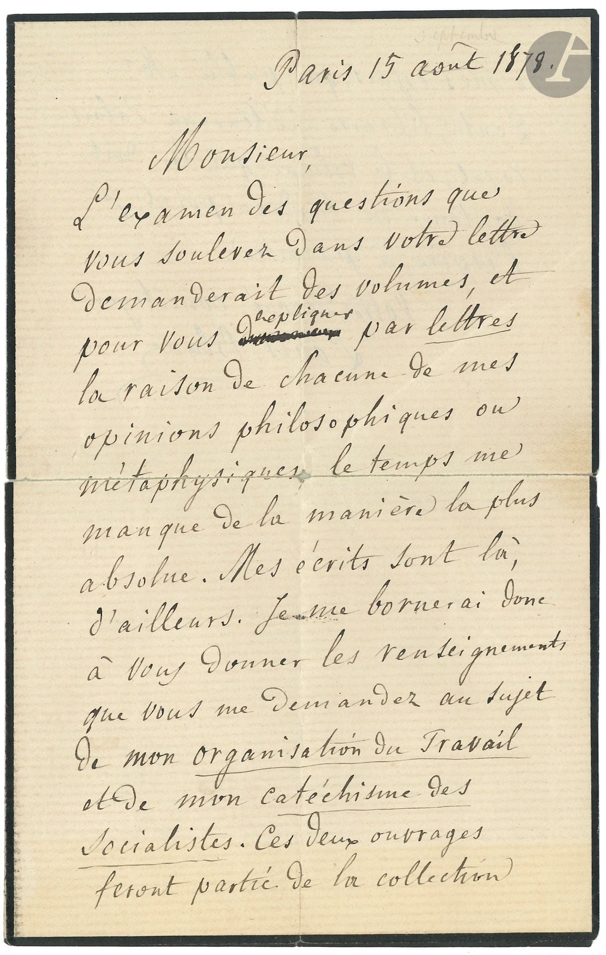 Louis BLANC (1811-1882) historian and politician. L.A.S., Paris August 15, 1878; 1 page and a half in-8 (small mourning, split at fold repaired).
"To examine the questions you raise in your letter would require volumes, and to explain to you by letters the reason for each of my philosophical or metaphysical opinions, time fails me in the most absolute way. My writings are here. I shall therefore confine myself to giving you the information you ask me about my organization of work and my socialist catechism. These two works will form part of the collection of my essays published by Mr. Dentu"...