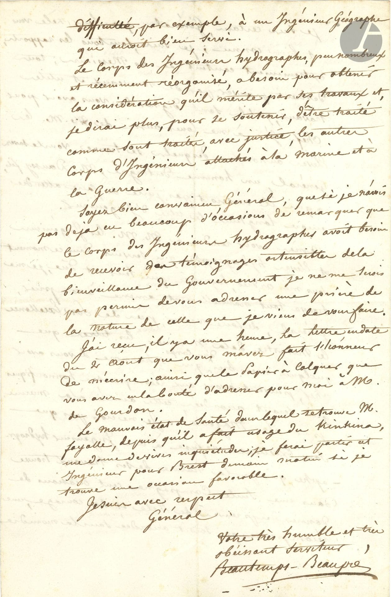 Charles-François BEAUTEMPS-BEAUPRÉ (1766-1854) hydrographic engineer and cartographer. L.A.S., Seins August 9, 1817, to a general; 4pages in-fol.
Very interesting letter on his work on the Breton coasts, the Chaussée de Sein and the Pointe du Raz. 
He describes the difficulty and danger of his mission, due to the bad weather and contrary winds ravaging the region... The winds have finally changed and given him the favorable opportunity he had been waiting for for six weeks "to go and take cognizance of the western part of the dreadful Chaussée des Seins". But bad weather has returned, and he must once again wait to "complete a very difficult work". He should already be in Ouessant, if he wants to finish "what I have undertaken on the Raz and on the Chaussée de Seins [...] In order to work safely", we need the winds to calm down... During his inspection of the Grande Cornue on the Chaussée de Sein, he discovered "a fairly extensive rock, on the top of which only 14 feet of low-water remain. I had the good fortune to be able to determine exactly the position of this danger, unknown to navigators, which is, given its situation, the most formidable of all the dangers that exist at the end of the Chaussée des Seins"... Finally, he pleads at length the cause of the engineers and student hydrographers under his command, whose zeal and courage he praises, and with whom he is extremely pleased. He asks the General to impress upon the Minister of the Navy "the justice due to them", by granting them some of the honorary awards granted this year to the Navy, by His Majesty. "The Corps des Ingénieurs, Hydrographes, few in number and recently reorganized, needs, to obtain the consideration it deserves by its work [...], to be treated as are treated, with justice, the other corps of Engineers attached to the Navy and War"...