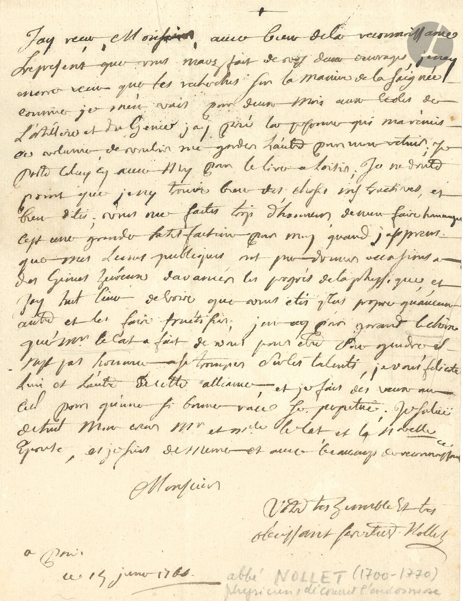 Jean Antoine NOLLET (1700-1770). L.A.S., Paris 15 janvier 1766, à Jean-Pierre David «chirurgien chez M. Le Cat secrétaire perpet. de l’Académie des Sciences de Rouen»; 1page in-4, adresse avec cachet de cire noire aux armes.
L’abbé Nollet remercie David pour l’envoi de ses deux ouvrages, dont il n’a lu que celui sur «les recherches sur la manière de la saignée», mais comme il part deux mois «aux écoles de l’Artillerie et du Génie», il lira l’autre à son retour: «Vous me faites trop d’honneur de m’en faire hommage. C’est une grande satisfaction pou moy quand j’apprens que mes leçons publiques ont pu donner occasions à des génies heureux d’avancer les progrès de la physique, et j’ay tout lieu de croire que vous étiés plus propre qu’aucun autre, et les faire fructifier». Il félicite David pour son mariage avec la fille de Lecat… 
[Les succès académiques de Jean-Pierre David (1737-1784) le firent connaître du célèbre chirurgien rouennais Claude-Nicolas Lecat (1700-1768), qui lui donna sa fille unique en mariage et le destina à lui succéder dans sa place à l’Hôtel-Dieu de Rouen.]