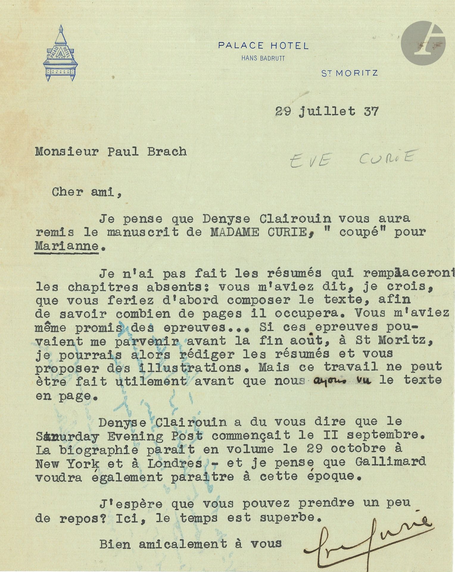 Ève CURIE (1904-2007) fille de Pierre et Marie Curie. L.S., Saint-Moritz 29 juillet 1937, à Paul Brach; 1page in-8 à en tête du Palace Hôtel St Moritz. 
À propos de la publication de sa biographie de sa mère, Madame Curie (Gallimard, 1938). 
«Je pense que Denise Clairouin vous aura remis le manuscrit de Madame Curie, coupé pour Marianne. Je n’ai pas fait les résumés qui remplaceront les chapitres absents. Vous m’aviez dit, je crois que vous feriez d’abord composer le texte, afin de savoir combien de pages il occupera. Vous m’aviez même promis des épreuves»; elle pourra alors rédiger les résumés et proposer des illustrations. Une publication est aussi prévue dans le Saturday Evening Post vers le 11 septembre, et la biographie paraît en volume le 29 octobre à New York et à Londres. «Je pense que Gallimard voudra également paraître à cette époque»…
On joint 2 cahiers dactylographiés, Notice sur les travaux scientifiques de Mme Irène Joliot-Curie (1936 et 1946, 19 et 22 pages plus couverture).