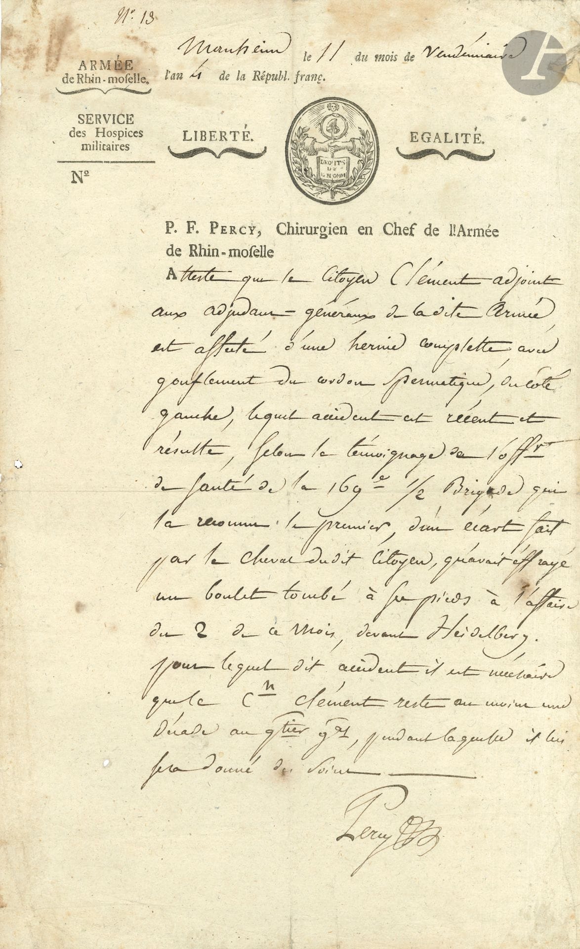 Pierre-François PERCY (1754-1825) chirurgien militaire. P.A.S., Manheim 11 vendémiaire IV (3 octobre 1795); 1page in-fol., à en-tête Armée de Rhin-Moselle, Service des Hospices militaires – P.F. Percy, Chirurgien en Chef de l’Armée de Rhin-Moselle.
Certificat médical pour le citoyen Clément, «Adjoint aux Adjudants Généraux […] affecté d’une hernie complette avec gonflement du cordon spermatique», accident récent dû à un écart «fait par un cheval qu’avait effrayé un boulet tombé à ses pieds à l’affaire du 2 de ce mois devant Heidelberg». Ledit Cen devra rester «au moins une décade au quartier général, pendant laquelle il lui sera donné des soins».