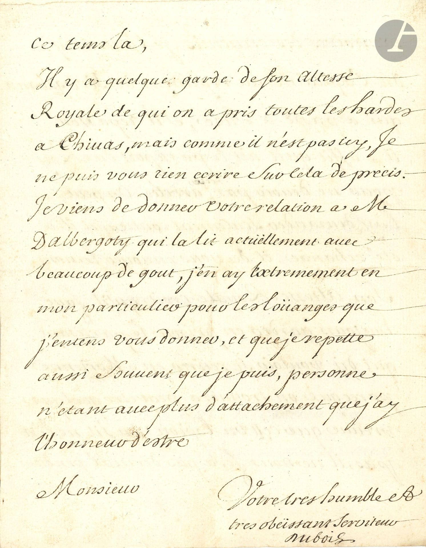Guillaume DUBOIS (1656-1723) cardinal, diplomate et ministre. L.S., Briançon 17 octobre 1706; 4pages in-4. 
«Son Altesse Royale […] a été charmé de votre relation et a dit les choses du monde les plus agréables sur ce que vous avez fait». Il félicite son correspondant d’avoir accompli si honorablement cette mission: «plus elles sont difficiles, mieux vous vous en aquittés»… D’autre part le Duc d’Orléans lui demande de porter une attention particulière aux nouvelles et «de n’épargner ny les soins ny l’argent pour être informé de tout ce qui regarde Asti, sans faire trop de bruit»… Il parle de plusieurs détails à régler et prévient que «Son Altesse Royale croit qu’il faut toujours garder en prison le partisan qui dit vouloir se retirer en Morienne parceque on trouvera quelque preuve que c’est un espion, ou s’il ne l’est pas il ne nous fera pas de mal pendant ce tems là»…
