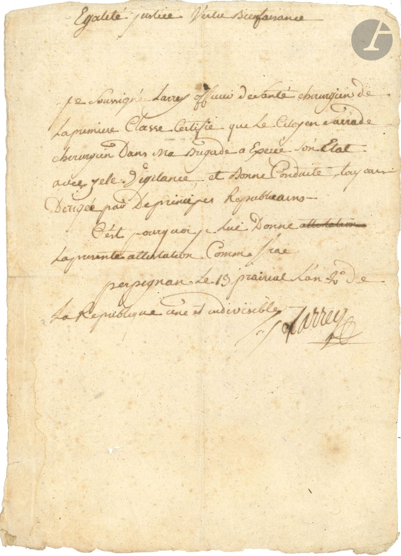 Dominique-Jean, baron LARREY. P.A.S., Perpignan 13 prairial II (1er juin 1794); demi-page in-fol.
«Je soussigné Larrey officier de santé chirurgien de la première classe certifie que le citoyen Sarrade chirurgien dans ma brigade a exercé son état avec zèle, vigilance, et bonne conduite, toujours dirigée par des principes Republicains». En tête, il a inscrit la devise: «Egalité Justice Vertu Bienfaisance».
On joint une L.A.S. de son fils Hippolyte LARREY (1808-1895), 18 octobre 1852.