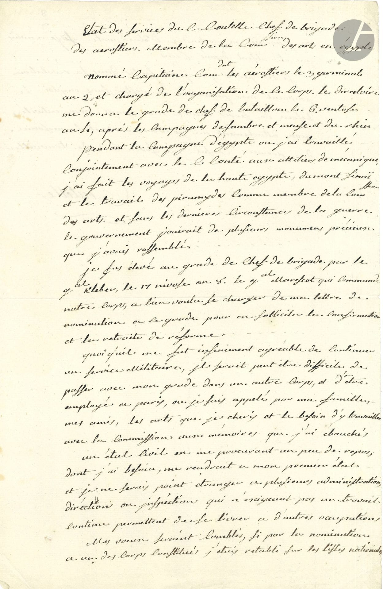 Jean-Marie-Joseph COUTELLE (1748-1835) militaire et aérostier, il créa le corps des aérostiers et participa à l’expédition d’Égypte. P.A.S., État des services du Cen Coutelle, Chef de brigade des aerostiers, Membre de la Comsion des arts, en égypte, [1802]; 1page et demie in-fol.
Retour d’Égypte. «Nommé Capitaine Comdnt les aérostiers le 3 germinal an 2 [23 mars 1794] et chargé de l’organisation de ce Corps, le Directoire me donna le grade de Chef de Bataillon le 6 ventôse 4 [25 fév. 1796] […] Pendant la Campagne d’Égypte où j’ai travaillé conjointement avec le Cen Conté aux ateliers de mécanique, j’ai fait les voyages de la Haute Égypte, du Mont Sinaï et le travail des piramydes comme membre de la Comssion des arts, et sans les dernières circonstances de la guerre, le gouvernement jouirait de plusieurs monumens précieux que j’avais rassemblés. Je fus élevé au grade de de chef de brigade par le Gal Kléber, le 17 nivose 8 [7 janv. 1800]»… Il sollicite un poste à Paris qui puisse lui permettre de travailler, avec la Commission, aux mémoires qu’il a ébauchés, et espère être rétabli ainsi sur les listes nationales: «Le besoin de servir encore mon pays, mon activité, mon attachement au gouvernement et la personne du premier Consul me forceraient de travailler»…