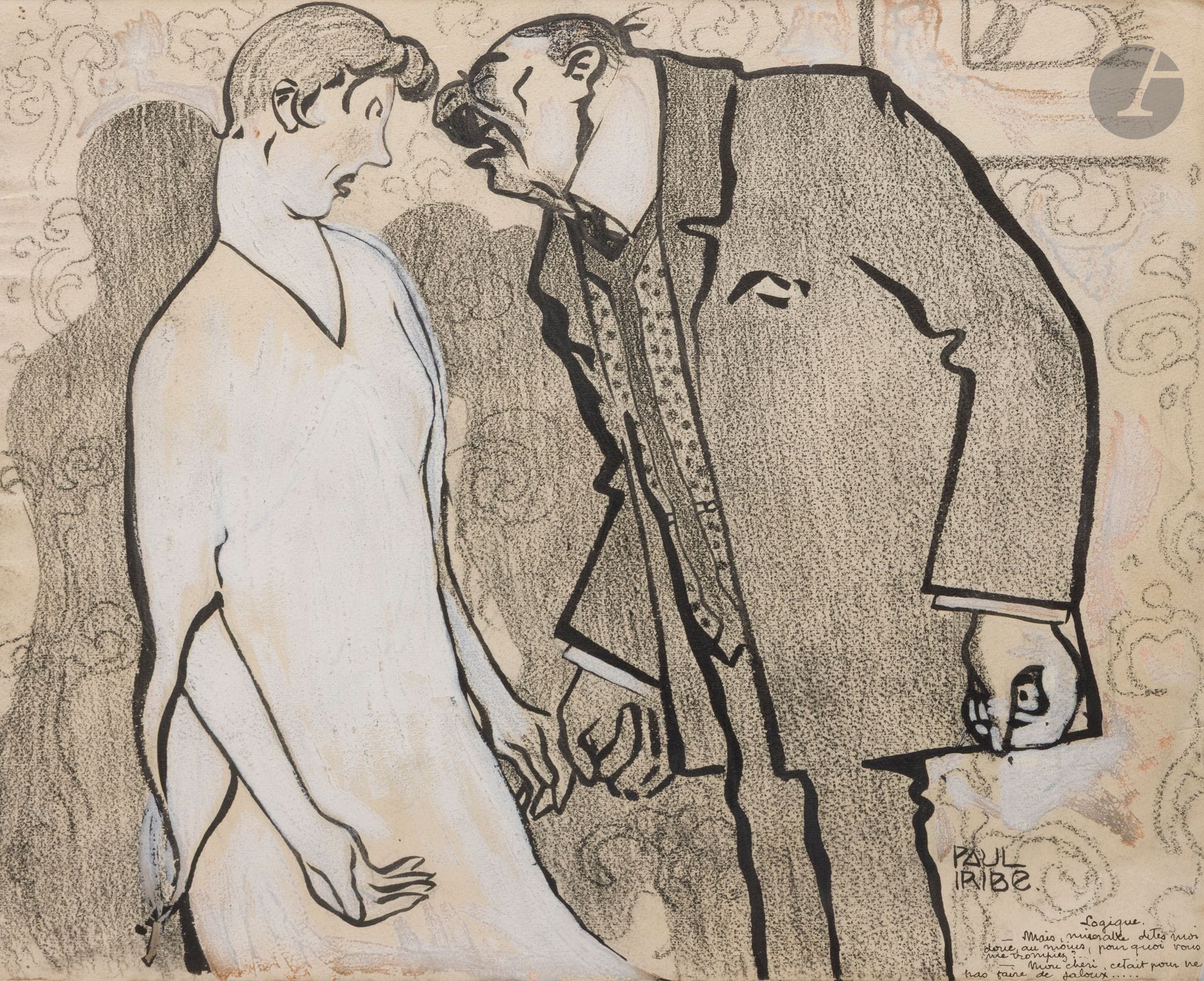Paul IRIBE (1883-1935) 
Logic 
Ink, charcoal and white gouache highlights. 
Signed, titled and captioned lower right: "But, you wretch, at least tell me why you were deceiving me? - My darling, it was so as not to make anyone jealous". 
32 x 40 cm