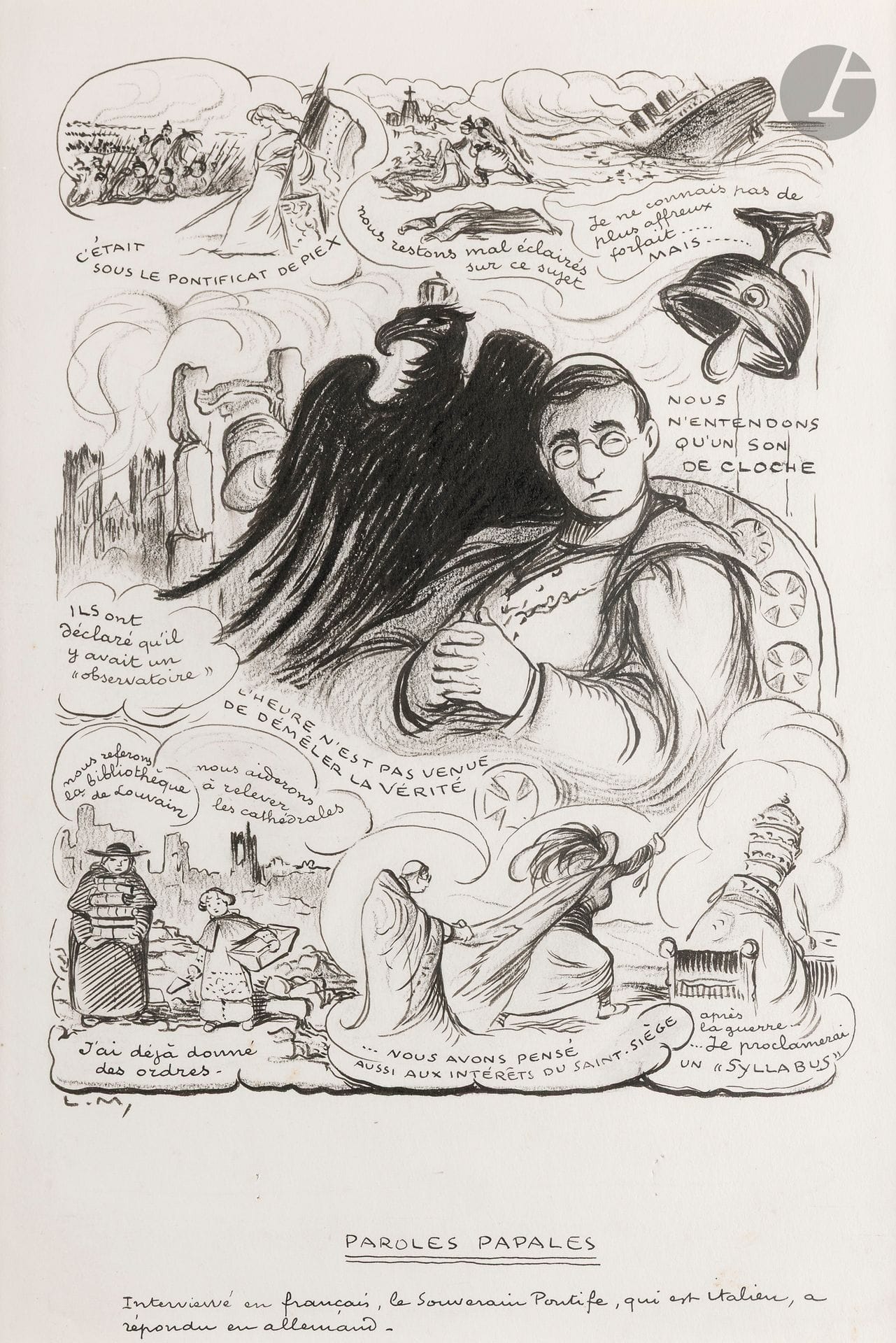 Lucien MÉTIVET dit LUC dit LUC (1863-1932) 
Paroles papales 
Encre et fusain. 
Monogrammée en bas à gauche. 
Légendée en pied : "- Interviewé en français, le Souverain Pontife qui est italien, a répondu en allemand." 
40 x 28 cm 
 
Ce dessin est reproduit dans Le Rire rouge (édition de guerre du journal Le Rire) n°34 du 10 juillet 1915. Il critique la position du pape Benoît XV qui, en 1915, ne paraissait pas décidé à engager l'Église pour un camp ou un autre.