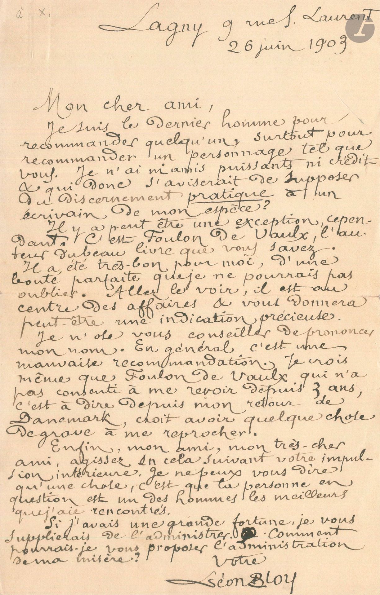 Léon BLOY. 2 L.A.S., 1903-1912 ; 1 page in-8 et 1 page in-12 avec adresse au dos (carte-lettre).
Lagny 26 juin 1903, à un ami. Il ne peut se charger de le recommander: «Je suis le dernier homme pour recommander un personnage tel que vous». Il conseille de s’adresser à Foulon de Vaulx: «Je n’ose vous conseiller de prononcer mon nom. En général c’est une mauvaise recommandation. [...] Si j’avais une grande fortune, je vous supplierais de l’administrer. Comment pourrais-je vous proposer l’administration de ma misère?»…
Saint-Piat 7 août 1912, à son ami René Martineau. Au sujet du numéro de la revue Les Marches de Provence, qui lui sera consacré et paraîtra en octobre. Il y aura des articles de Pouthier, Jacques [Maritain] et Martineau, «l’étude de ma femme sur son mari […] Je serai ainsi environné par mes amis les plus chers.[…] L’Âme de Napoléon est entièrement composée. J’ai renvoyé hier soir les premières épreuves corrigées»...