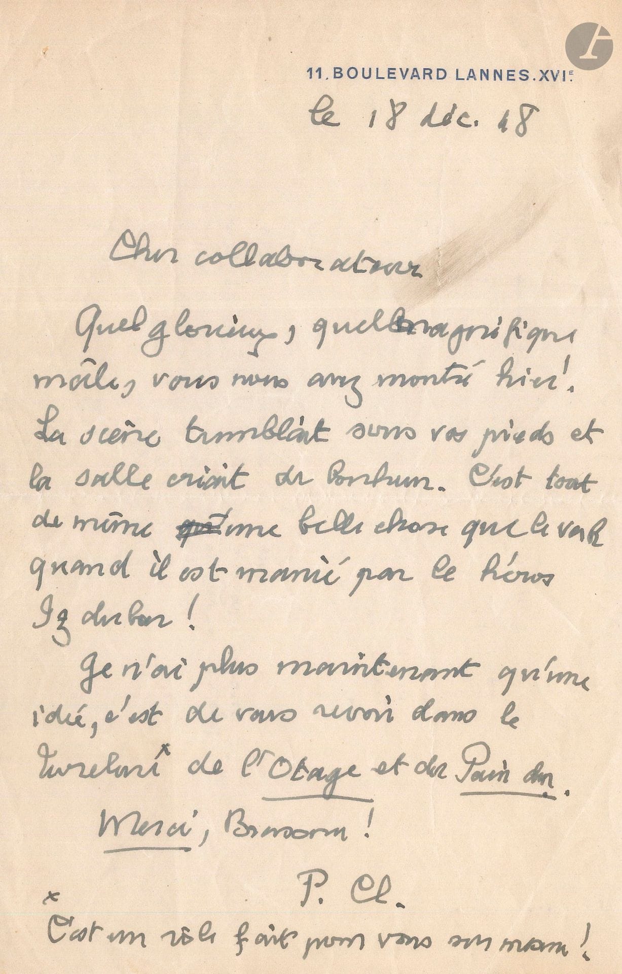 Paul CLAUDEL. 2 L.A.S., 1948-1949, à Pierre Brasseur; 1 page in-8 chaque à son adresse 11, Boulevard Lannes, XVIe. 
18 décembre 1948. Au lendemain de la création (16 décembre) au Théâtre Marigny de Partage de Midi, où Brasseur jouait le rôle d’Amalric, dans la mise en scène de Jean-Louis Barrault. «Cher collaborateur. Quel glorieux, quel magnifique mâle, vous nous avez montré hier! La scène tremblait sous vos pieds et la salle criait de bonheur. C’est tout de même une belle chose que le verbe quand il est manié par le héros Izdubar! Je n’ai plus maintenant qu’une idée, c’est de vous revoir dans Turelure de l’Otage –c’est un rôle fait pour vous sur mesure – et du Pain dur. Merci, Brasseur!»
16 décembre 1949. Au lendemain de la première du Bossu de Paul Féval, Claudel dit son admiration à Pierre Brasseur qui jouait le rôle-titre: «Bravo Brasseur! Je suis encore tout illuminé de ce beau spectacle d’hier soir, dont ma surdité m’a permis de jouir mieux encore en me permettant de prendre le champ nécessaire et de réduire le drame à sa composition essentielle. C’est beau de voir jaillir superbement le héros de ce bossu tel qu’un arc difforme tendu par les mains de la Justice»…