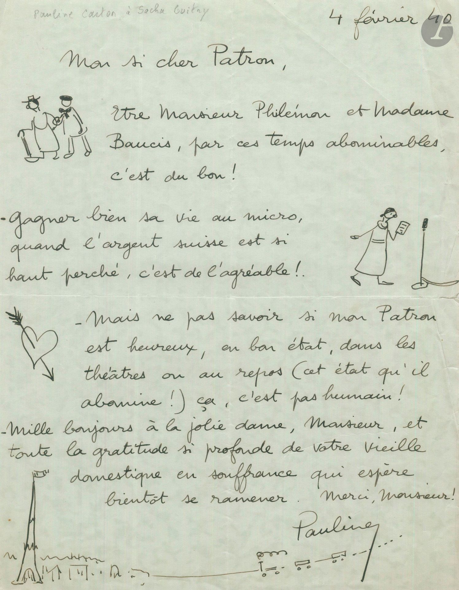 Pauline CARTON (1888-1974). L.A.S. «Pauline» avec dessins, 4 février 1940, à «Mon si cher Patron» [Sacha Guitry]; 1 page in-4 (petite fente au pli).
Amusante lettre illustrée de 4 petits dessins à la plume. 
«Être Monsieur Philémon et Madame Baucis, par ces temps abominables, c’est du bon! [dessin la représentant avec son compagnon]. – Gagner bien sa vie au micro, quand l’argent suisse est si haut perché, c’est de l’agréable! [elle se dessine lisant un texte devant un micro] – Mais ne pas savoir si mon Patron est heureux, en bon état, dans les théâtres ou au repos (cet état qu’il abomine!) ça, c’est pas humain! [dessin d’un cœur perché d’une flèche] – Mille bonjours à la jolie dame, Monsieur, et toute la gratitude si profonde de votre vieille domestique en souffrance qui espère bientôt se ramener [dessin d’un train roulant vers la Tour Eiffel]»….
