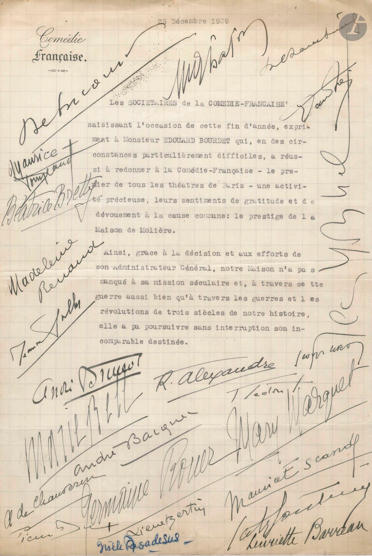 COMÉDIE-FRANÇAISE. L.S. par 24 sociétaires de la Comédie-Française, 25 décembre 1939, à Édouard Bourdet; 1page in-fol. dactyl. à en-tête Comédie Française.
À l’occasion de la fin de l’année, les sociétaires expriment, «en des circonstances particulièrement difficiles», à leur administrateur «leurs sentiments de gratitude et de dévouement à la cause commune: le prestige de la Maison de Molière»... Ont signé André Brunot, Marie Bell, René Alexandre, Georges Leroy, André Bacqué, Fernand Ledoux, Mary Marquet, André de Chauveron, Pierre Dux, Germaine Rouer, Pierre Bertin, Gisèle Casadesus, Maurice Escande, Catherine Fonteney, Henriette Barreau, Debucourt, Maurice Donneaud, Béatrice Bretty, Madeleine Renaud, Jeanne Sully, Georges Lafon, Maurice Chambreuil, Denis d’Inès, Jean Yonnel.