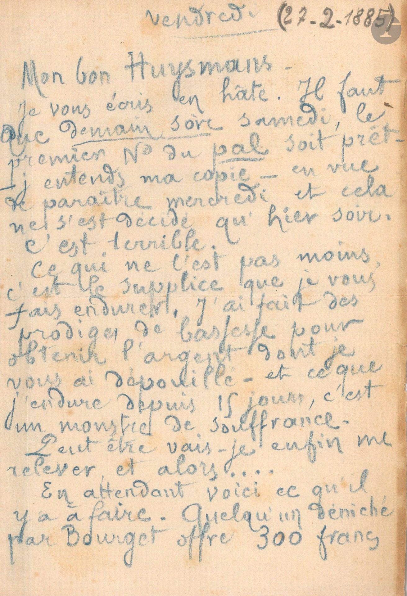 Léon BLOY (1846-1917). L.A.S., [Asnières] vendredi [27 février 1885], à Joris-Karl Huysmans; 2 pages in-8 au crayon bleu (trace d’onglet).
Le premier numéro du Pal est prêt à paraître, mais l’imprimeur demande d’abord à être payé. «C’est terrible. Ce qui ne l’est pas moins, c’est le supplice que je vous fais endurer. J’ai fait des prodiges de bassesse pour obtenir l’argent dont je vous ai dépouillé – et ce que j’endure depuis 15 jours, c’est un monstre de souffrance. Peut-être vais-je enfin me relever, et alors… En attendant voici ce qu’il y a à faire. Quelqu’un déniché par Bourget offre 300 francs du manuscrit qui est chez vous. On a dû renoncer à la loterie pour des raisons que je vous dirai». [Il s’agit du manuscrit primitif d’Une histoire sans nom que Barbey d’Aurevilly avait donné à Bloy, qui l’avait confié à Huysmans.] Bloy demande donc à Huysmans de porter ce manuscrit chez Bourget «très soigneusement enveloppé et ficelé»… [Le n°1 du Pal put ainsi paraître le 4 mars 1885; la revue sombra après le 4e numéro.]
