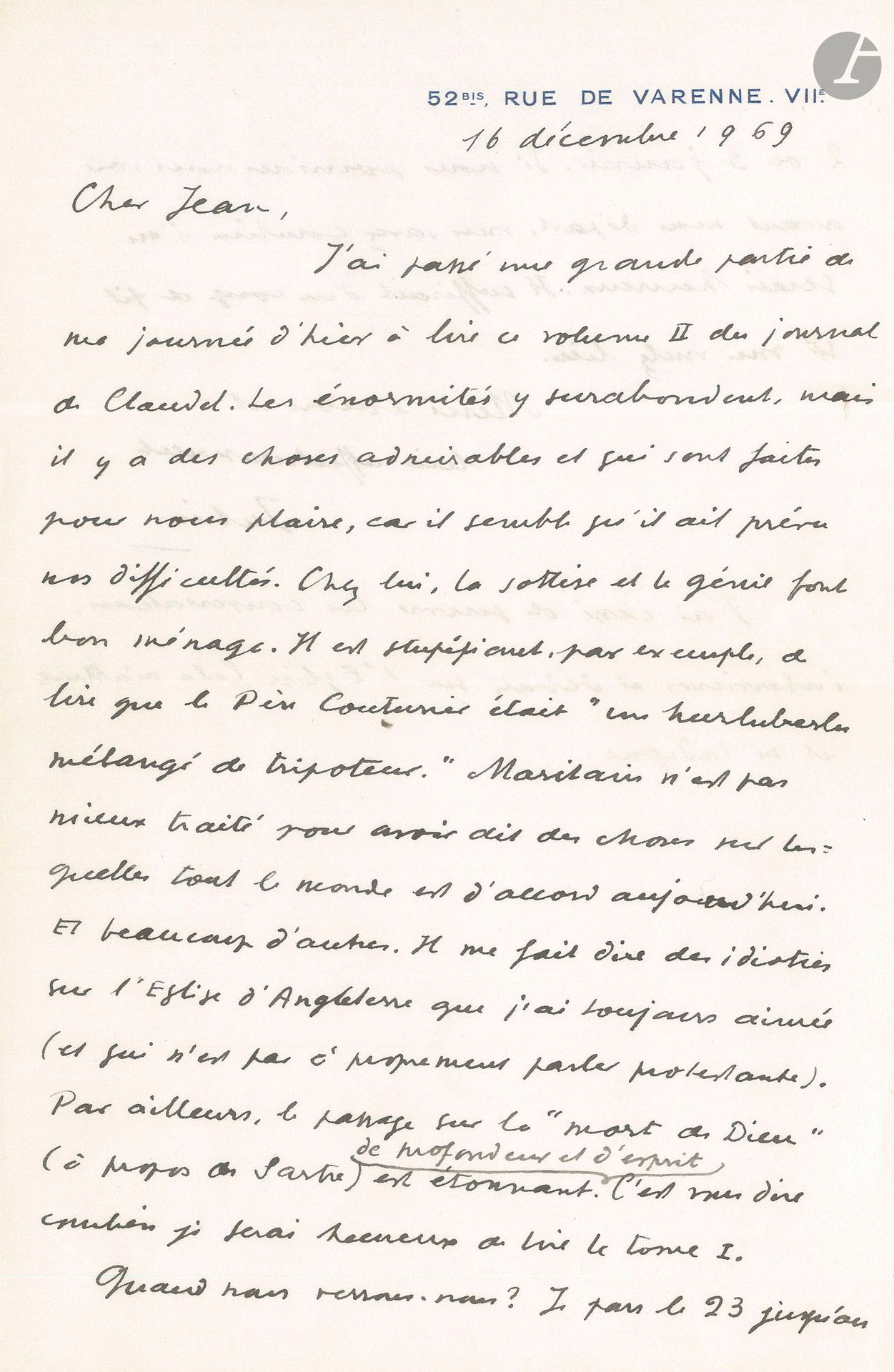 Julien GREEN (1900-1998). L.A.S. «Julien», 16 décembre 1969, à Jean Denoël; 1page et demie in-8 à son adresse 52 bis, rue de Varenne, VIIe, enveloppe.
Il a lu en partie le tome II du Journal de Paul Claudel: «Les énormités y surabondent, mais il y a des choses admirables [...] Chez lui, la sottise et le génie font bon ménage. Il est stupéfiant, par exemple de lire que le Père Couturier était “un hurluberlu mélangé de tripoteur”. Maritain n’est pas mieux traité pour avoir dit des choses sur lesquelles tout le monde est d’accord aujourd’hui. Et beaucoup d’autres. Il me fait dire des idioties sur l’Église d’Angleterre que j’ai toujours aimée (et qui n’est pas à proprement parler protestante). Par ailleurs, le passage sur la “mort de Dieu” (à propos de Sartre) est étonnant de profondeur et d’esprit»...