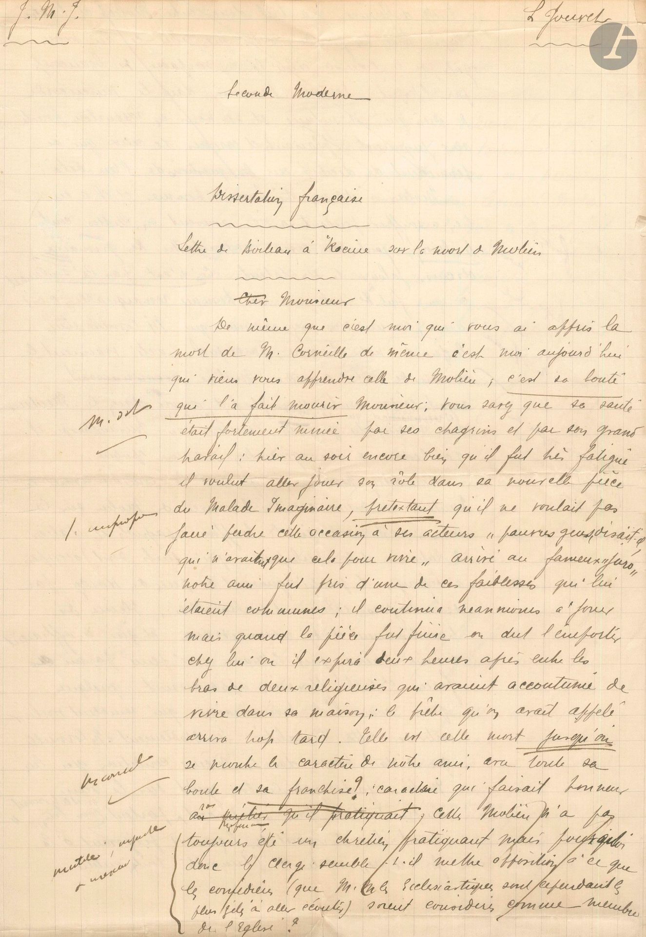 Louis JOUVET (1887-1951). Autograph manuscript signed, Lettre de Boileau à Racine sur la mort de Molière, [1904]; 3pages and a quarter in-fol.
Early essay on Molière.
Jouvet was then a student in "Seconde moderne" (at the Collège Notre-Dame de Rethel) and here wrote a "Dissertation française". The teacher who corrected the paper didn't like it much, giving Jouvet only 9 out of 20. He acknowledged Jouvet's "liveliness", but criticized him for "spelling mistakes, nonsense, instead of a praise better established on facts". However, Jouvet already had a fairly good knowledge of the theater... "Consider, Monsieur, what comedy was like before Le Menteur, and even before Molière's arrival on the scene; here, it is still the Spanish and Italian buffoons, the Tabarins and the Turlupins, who are the only ones busy distracting the public [...] barely among these farces and buffooneries appear a few plays like Les Visionnaires, which seem to want to break away from this triviality. [...] Molière made good taste reign on the stage, borrowing from everyone, taking his good everywhere [...] giving lessons and painting both his century and the whole of humanity. What admirable paintings of character, the miser, the coquette, the prude, the Misanthrope, the Tartufe, immortal portraits, always true"... etc.
