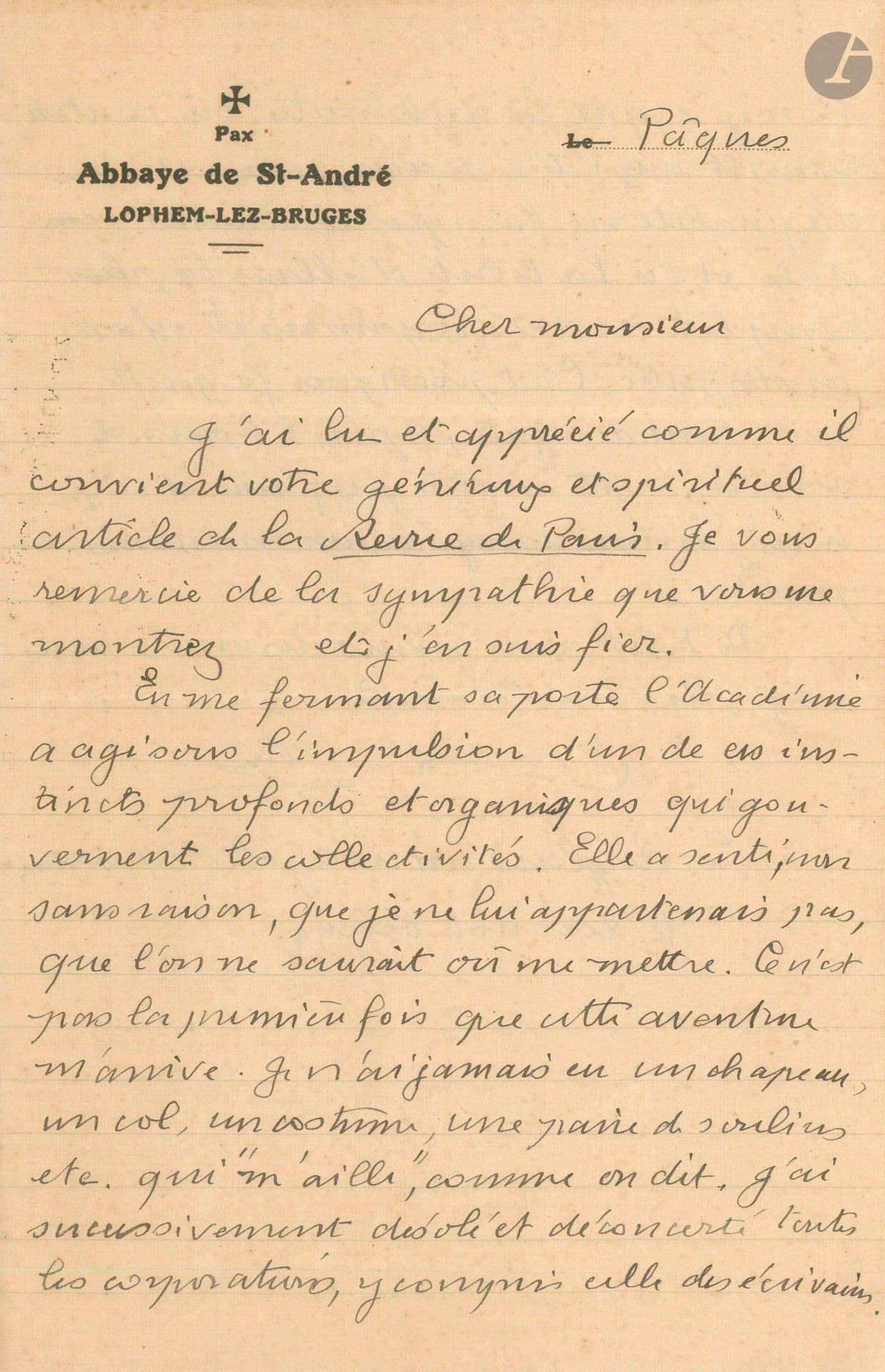 Paul CLAUDEL. L.A.S., Lophem-Lez-Bruges, Pâques [21 avril 1935, à Henri Bidou] ; 2 pages in-8 à en-tête de l’Abbaye de St-André.
Sur son échec à l’Académie Française (28 mars 1935). Claudel remercie Bidou de son «généreux et spirituel article de la Revue de Paris. En me fermant sa porte l’Académie a agi sous l’impulsion d’un de ces instincts profonds et organiques qui gouvernent les collectivités. Elle a senti, non sans raison, que je ne lui appartenais pas, que l’on ne saurait où me mettre. Ce n’est pas la première fois que cette aventure m’arrive. Je n’ai jamais eu un chapeau, un col, un costume, une paire de souliers etc. qui “m’aille”, comme on dit. J’ai successivement désolé et déconcerté toutes les corporations, y compris celle des écrivains. Il n’y a que la diplomatie où, contrairement aux idées reçues, une certaine originalité ne fasse pas absolument scandale et où la liberté d’aillures la plus complète ne m’ait jamais été refusée ou disputée. C’est pourquoi je quitte avec tant de regrets, après 45 ans de services, cette carrière que j’aime et où je n’ai jamais essuyé aucun mauvais procédé»…