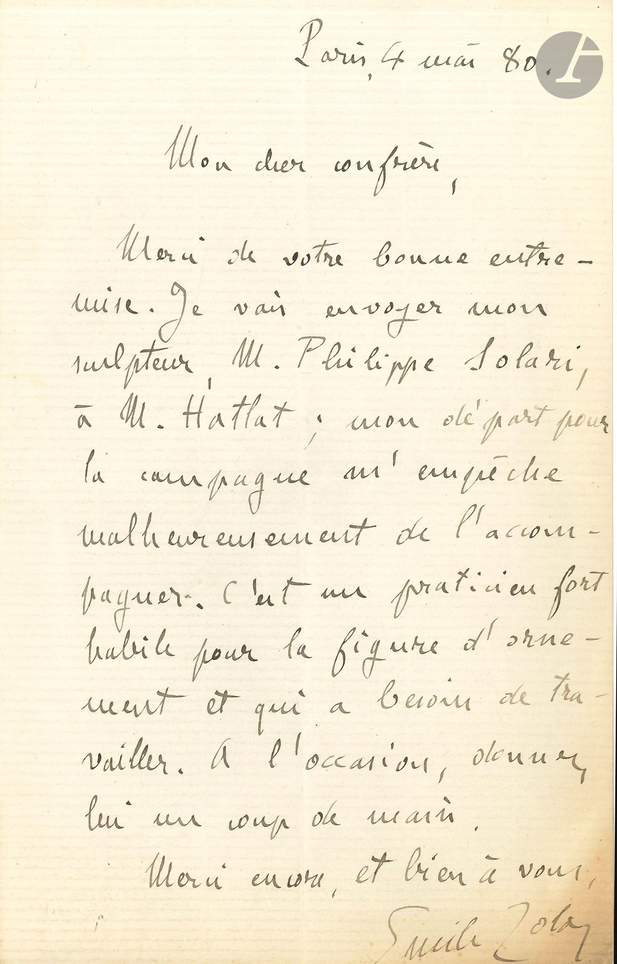 Émile ZOLA. L.A.S., Paris 4 mai 1880, à un «cher confrère»; 1page in-8.
Au sujet de son ami le sculpteur Philippe Solari (1840-1906; également ami de Paul Cézanne). Zola remercie son confrère de sa «bonne entremise. Je vais envoyer mon sculpteur, M. Philippe Solari, à M. Hatlat; mon départ pour la campagne m’empêche de l’accompagner. C’est un praticien fort habile pour la figure d’ornement et qui a besoin de travailler. A l’occasion, donnez-lui un coup de main»…