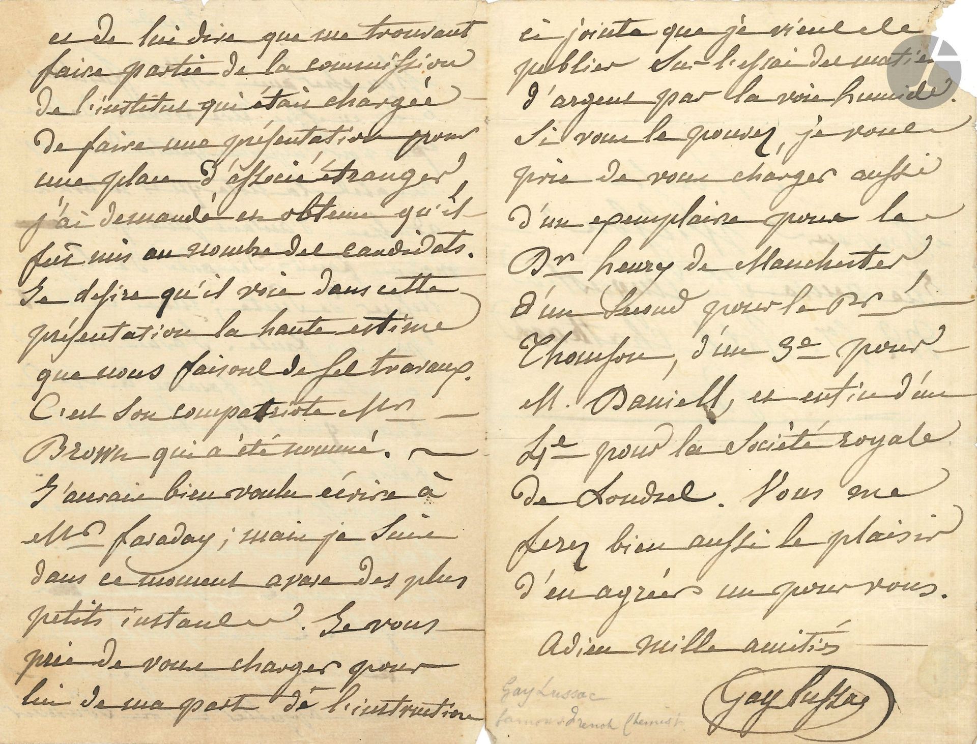 Louis-Joseph GAY-LUSSAC (1778-1850). L.A.S., Jeudi [1833], à M. Wilson; 3pages in-8, adresse.
Au sujet d’une note de Michael Faraday, qui a été imprimée tardivement dans les Annales. Gay-Lussac avait remis cette note à Arago «qui s’était chargé de la faire traduire, et d’en suivre l’impression»; elle a maintenant paru. Il charge Wilson de dire à Faraday «que me trouvant faire partie de la commission de l’institut qui était chargée de faire une présentation pour une place d’associé étranger, j’ai demandé et obtenu qu’il fût mis au nombre des candidats. Je désire qu’il voie dans cette présentation la haute estime que nous faisons de ses travaux»; mais c’est son compatriote Robert Brown qui a été élu. Il charge également Wilson de distribuer à Faraday et d’autres savants anglais son Essai des matières d’argent par la voie humide…
On joint une L.A.S. d’Edmond FRÉMY à un collègue, 23 septembre 1854, donnant le détail des résultats de son analyse du lait de mouton (2 p. ¼ in-4).
