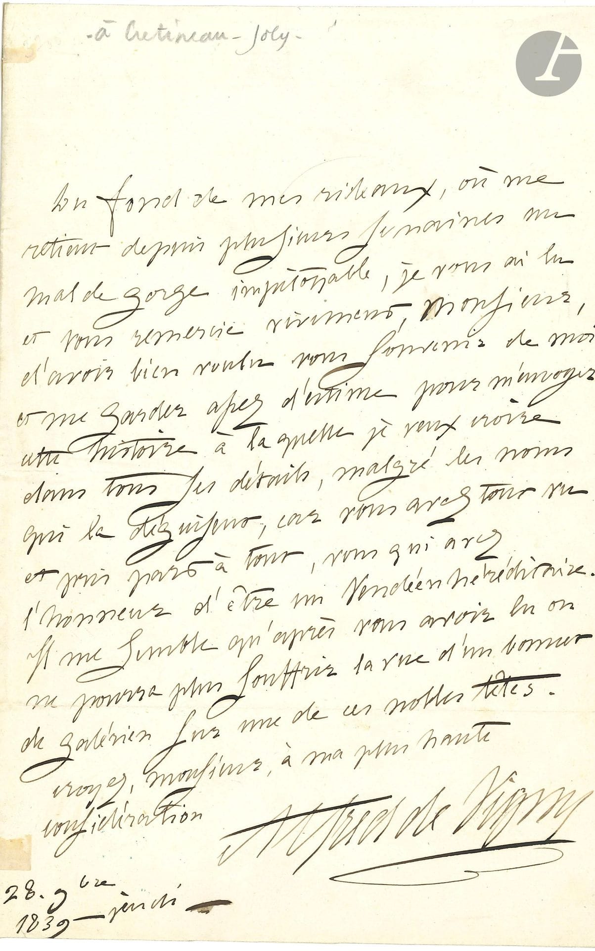 Alfred de VIGNY (1797-1863). L.A.S., 18 novembre 1839, [à Jacques Crétineau-Joly]; 1page in-8.
Réponse à l’envoi du roman Un fils de pair de France, sur l’aventure vendéenne de la duchesse de Berry. «Du fond de mes rideaux, où me retient depuis plusieurs semaines un mal de gorge impitoyable, je vous ai lu et vous remercie vivement, Monsieur, d’avoir bien voulu vous souvenir de moi et me garder assez d’estime pour m’envoyer cette histoire à laquelle je veux croire dans tous ses détails, malgré les noms qui la déguisent, car vous avez tout vu et pris part à tout, vous qui avez l’honneur d’être un Vendéen héréditaire. Il me semble qu’après vous avoir lu on ne pourra plus souffrir la vue d’un bonnet de galérien sur une de ces nobles têtes»…
Correspondance, t.IV, 39-128.