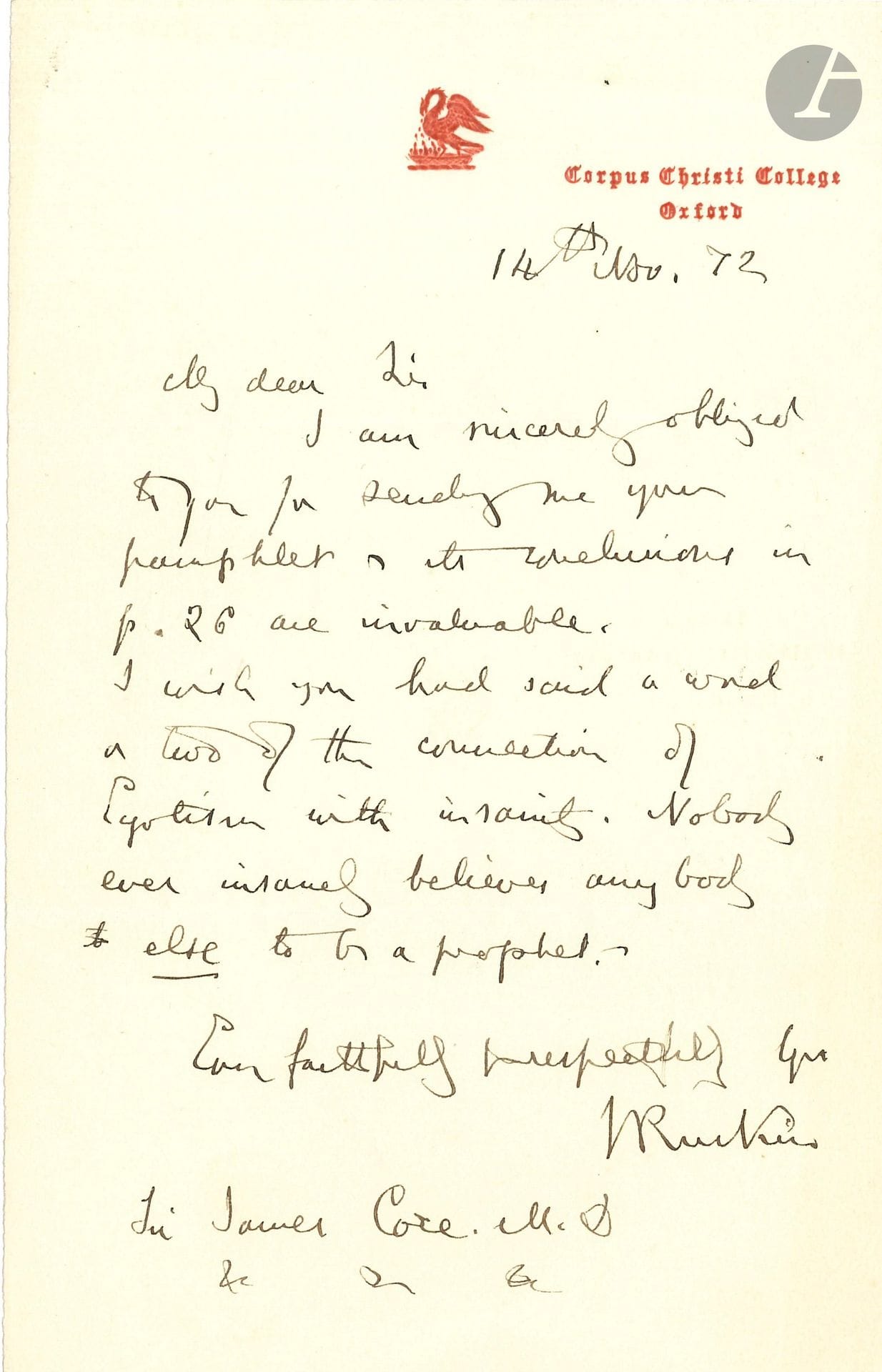 John RUSKIN (1819-1900). L.A.S., Oxford 14 novembre 1872, à Sir James Coxe M.D. ; 1page in-8 à vignette et en-tête du Corpus Christi College ; en anglais.
Il remercie le Dr James Coxe (1811-1878, médecin aliéniste) pour l’envoi de sa brochure [On the Causes of Insanity and the Means of Checking its Growth]: «The conclusions in p. 26 are invaluable». Il regrette qu’il n’ait pas parlé des liens entre égotisme et folie, aucun fou ne croyant qu’un autre soit un prophète: «I wish you had said a word or two of the connection of Egotism with insanity. Nobody ever insaned believes anybody else to be a prophet»…