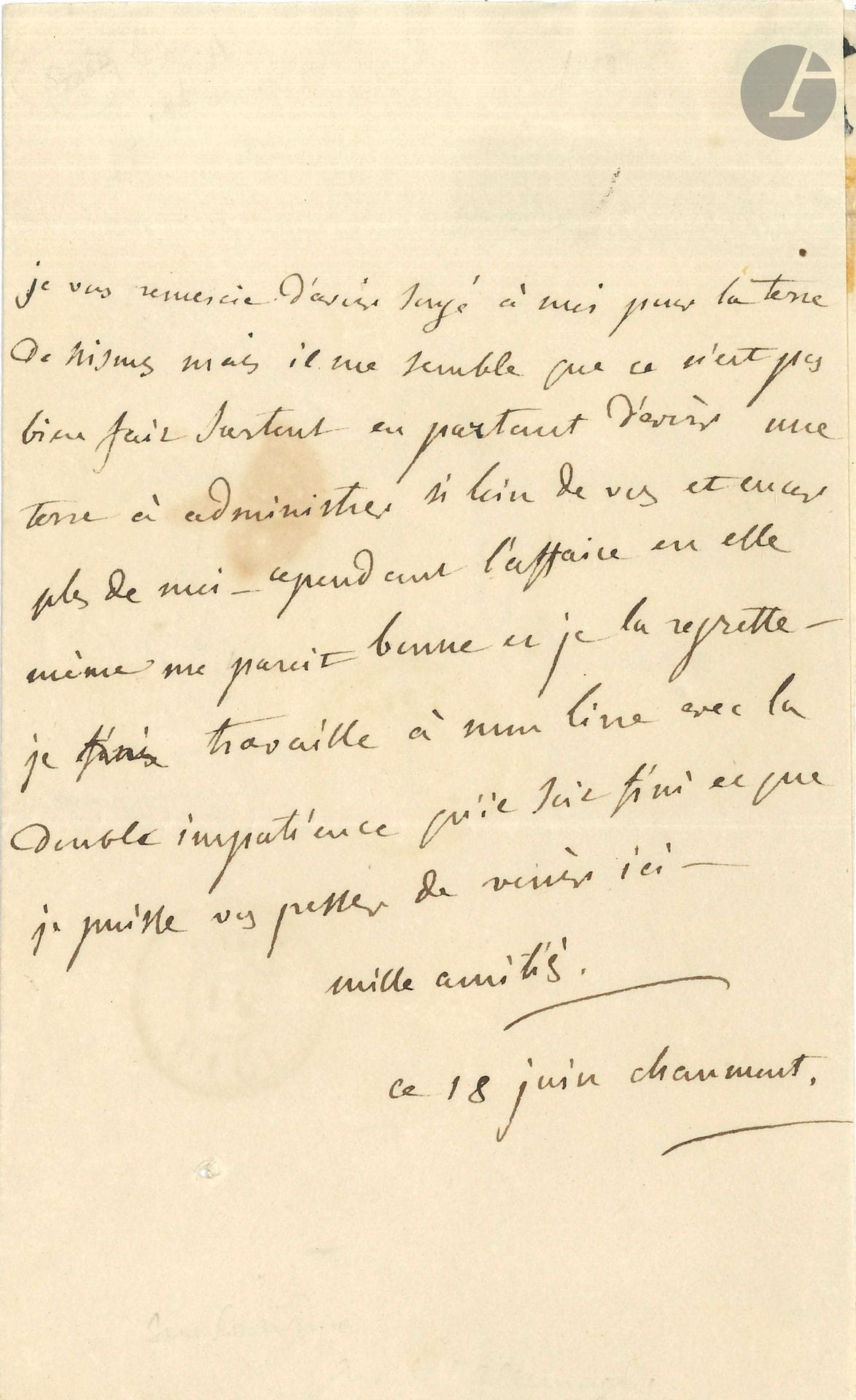 Germaine de STAËL (1766-1817). L.A., Chaumont 18 juin [1810], à M. Fourcault Pavant, notaire à Paris ; 1page in-8, adresse.
«Je vous remercie d’avoir songé à moi pour la terre de Nismes, mais il me semble que ce n’est pas bien fair surtout en partant d’avoir une terre à administrer si loin de vous et encore plus de moi. Cependant l’affaire en elle-même me parait bonne et je la regrette. Je travaille à mon livre [De l’Allemagne] avec la double impatience qu’il soit fini et que je puisse vous presser de venir ici»…