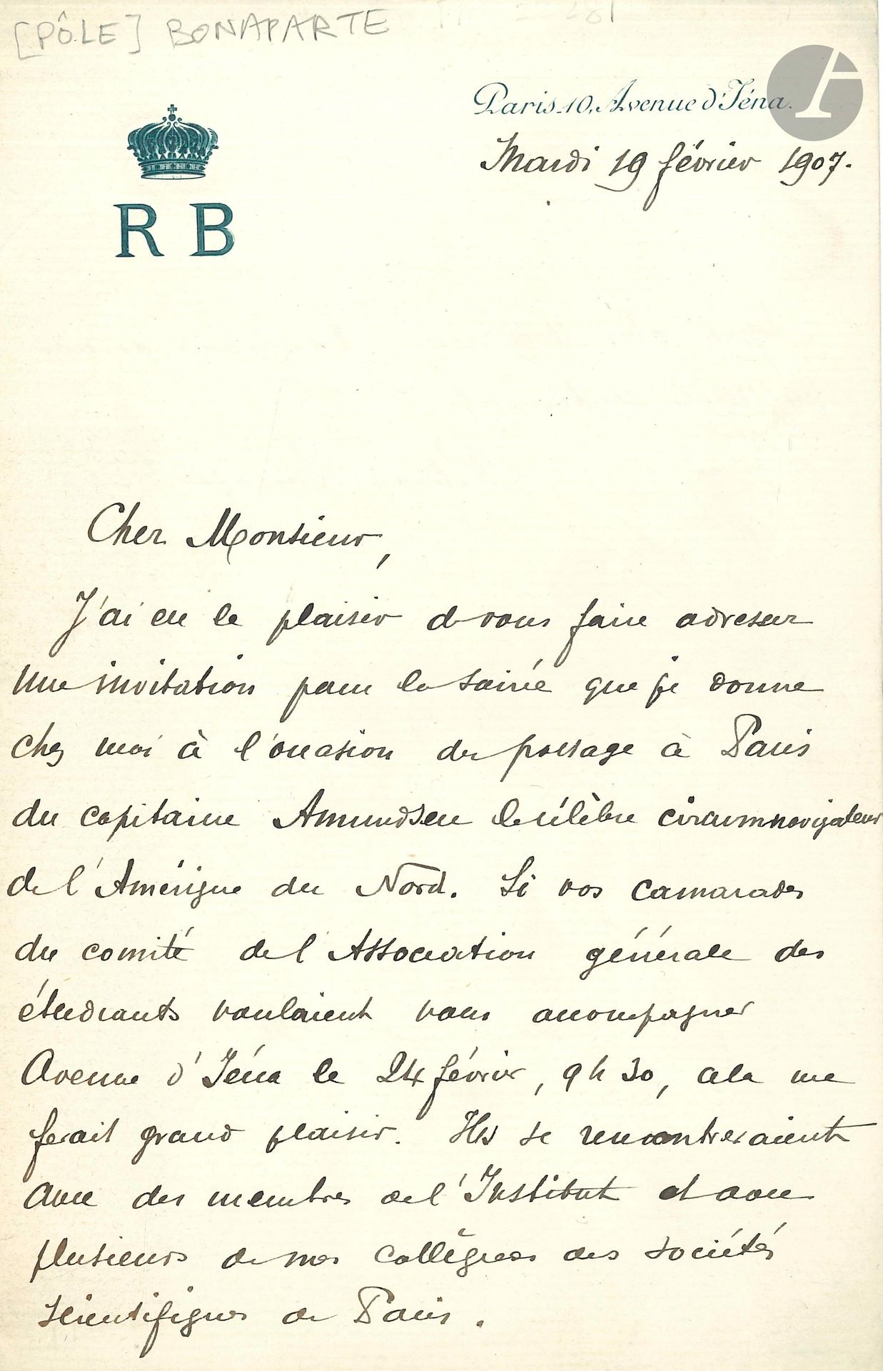 Roland BONAPARTE (1858-1924) géographe. L.A.S., Paris 19 février 1907  ; 1page et quart in-8 à son chiffre couronné et son adresse.
Il invite son correspondant à la soirée qu’il donne «à l’occasion du passage à Paris du capitaine Amundsen le célèbre circumnavigateur de l’Amérique du Nord», et serait heureux que des «camarades de l’Association générale des étudiants» l’accompagnent ; «ils se rencontreraient avec des membres de l’Institut et avec plusieurs de nos collègues des sociétés scientifiques de Paris»…