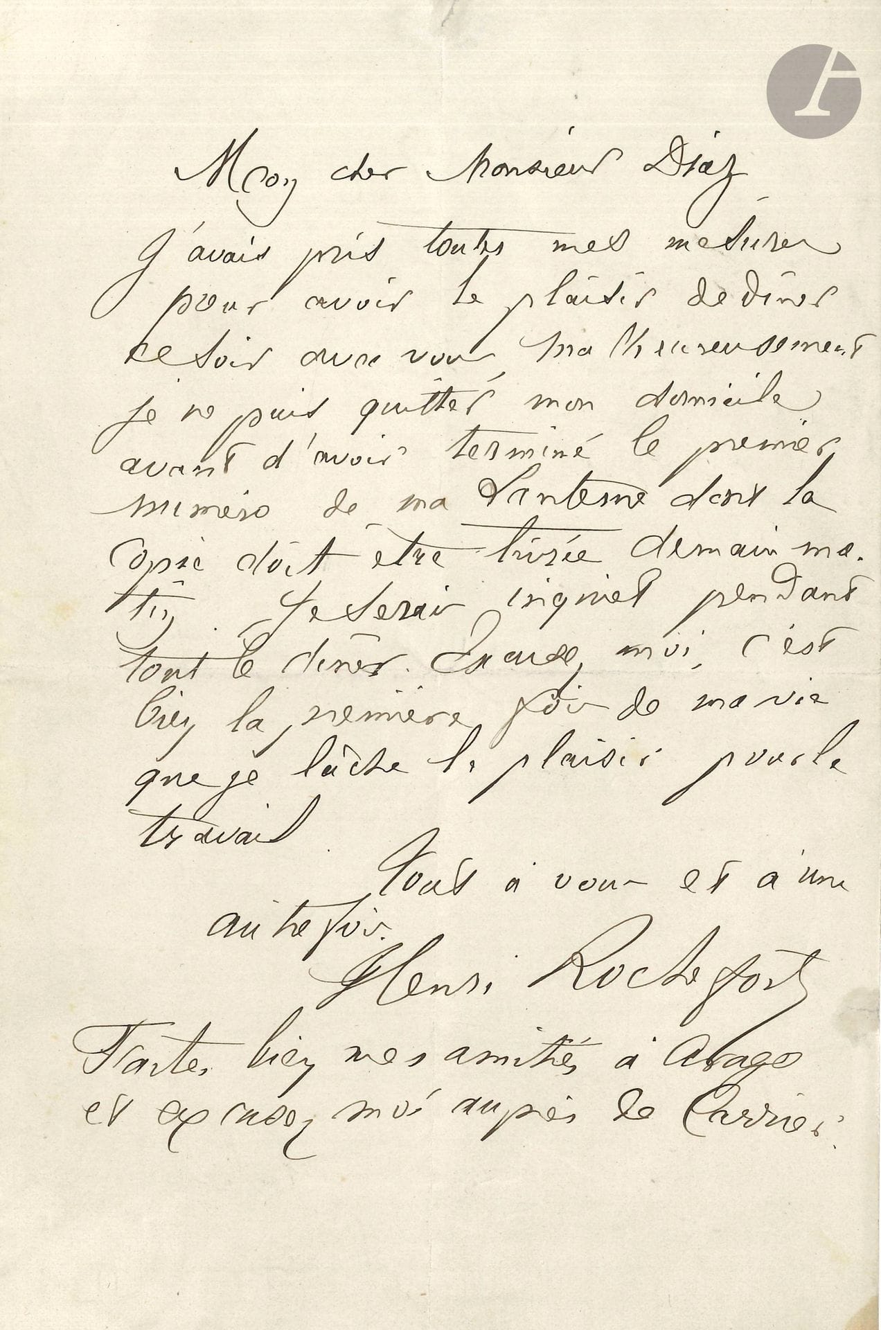 Henri ROCHEFORT (1831-1913). L.A.S., [Paris mai 1868], à M. Diaz ; 1page in-8.
Il regrette de ne pouvoir être au dîner de ce soir: «Je ne puis quitter mon domicile avant d’avoir terminé le premier numéro de ma Lanterne dont la copie doit être livrée demain matin. Je serais inquiet pendant tout le dîner. Excusez-moi, c’est la première fois de ma vie que je lâche le plaisir pour le travail»… Il le prie de l’excuser auprès d’Arago et de Carrier.