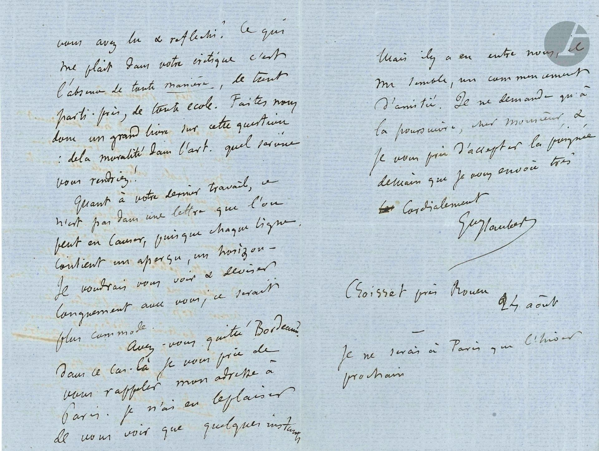 Gustave FLAUBERT (1821-1880). L.A.S., Croisset près Rouen 24 août [1867], à un écrivain ; 3pages in-8 sur papier bleu.
Il a trouvé sa brochure à Paris… «cette petite œuvre si grosse d’idées me plait infiniment. Nous avons trop, l’un & l’autre, les mêmes doctrines esthétiques pour qu’il y ait entre nous autre chose que de la sympathie. Quel fonds excellent il y a dans votre œuvre. Comme on sent que vous avez lu et réfléchi ! Ce qui me plaît dans votre critique c’est l’absence de toute manière, de tout parti-pris, de toute école. Faites nous donc un grand livre sur cette question: de la moralité dans l’art. Quel service vous rendriez !»… Il aimerait causer longuement du dernier travail de son correspondant, qui a peut-être quitté Bordeaux: «il y a entre nous, il me semble, un commencement d’amitié. Je ne demande qu’à la poursuivre»…