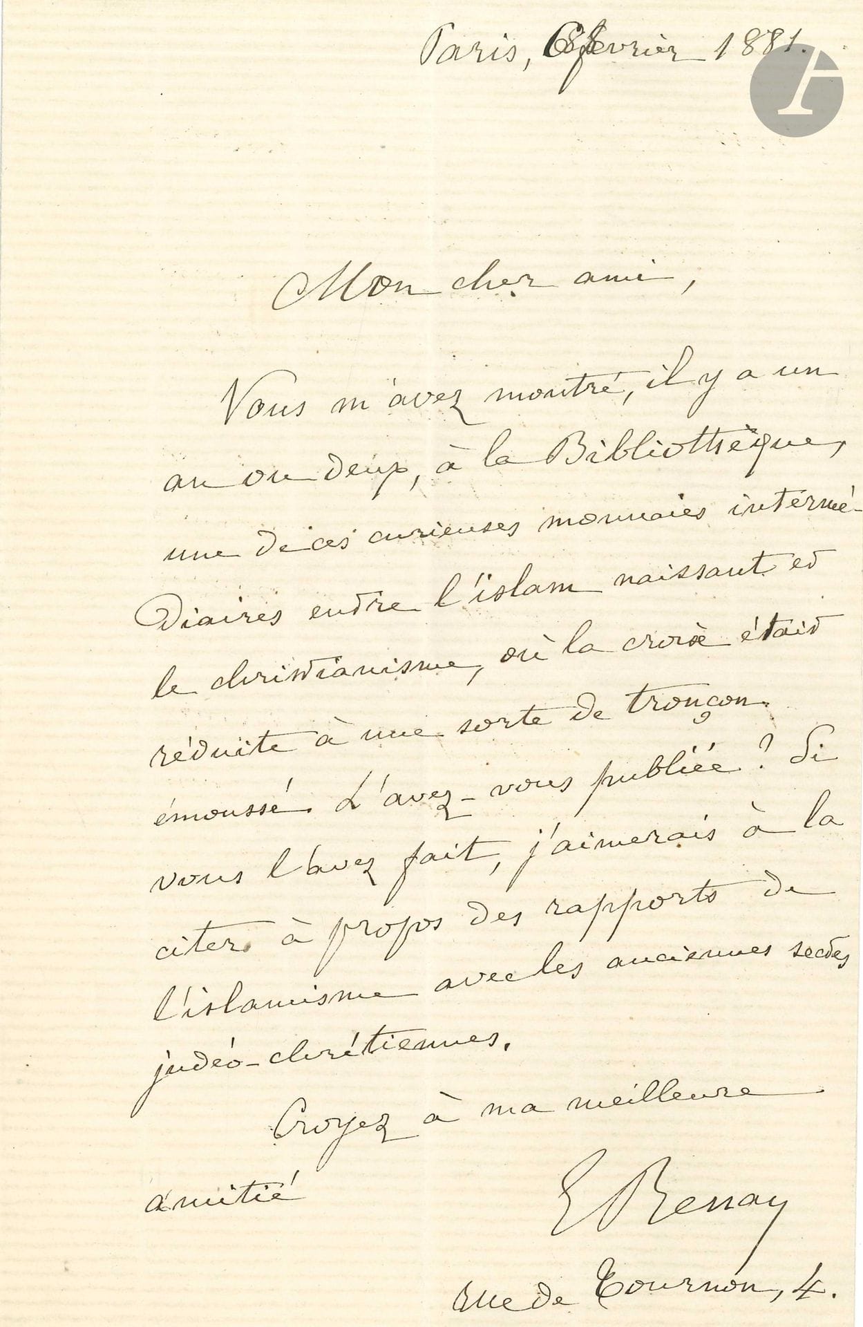 Ernest RENAN (1823-1892). L.A.S., Paris 6 février 1881, à un ami ; 1page in-8.
«Vous m’avez montré, il y a un an ou deux, à la Bibliothèque, une de ces curieuses monnaies intermédiaires entre l’islam naissant et le christianisme, où la croix était réduite à une sorte de tronçon émoussé. L’avez-vous publiée ?». Il aimerait la citer «à propos des rapports de l’islamisme avec les anciennes sectes judéo-chrétiennes»…