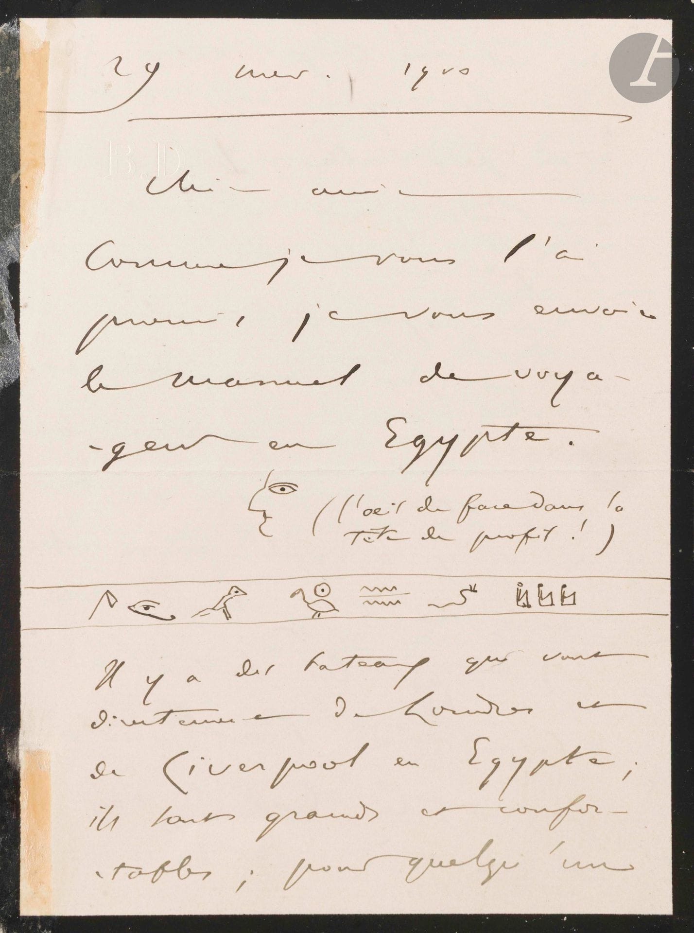 Camille SAINT-SAËNS (1835-1921). L.A.S. with drawings, November 29, 1900, to a "dear friend"; 7pages in-8 (small mourning, traces of tabs).
Beautiful letter on Egypt, illustrated with hieroglyphs.
He sends, as promised, "the traveler's manual in Egypt [drawing] (the front eye in the profile head!) [follows a line of hieroglyphs]. There are boats that go directly from London and Liverpool to Egypt; they are large and comfortable; for someone who is in England and does not fear the sea, this is the best means of transport. You can go 1° via Alexandria. - You can spend two or three days resting in Alexandria, which is well worth a visit. The temperature there is already much milder than in Europe, and you can enjoy it with delight. From there, an excellent railroad takes you to Cairo along an interesting and picturesque route. Beware of thieves; my hat was stolen, and I arrived in Cairo bare-headed, like the dogs. 2° by Australian boats, disembarking at Port-Saïd, from where you can still reach Cairo by rail. The Australian boats are enormous and splendid. In Cairo, get off at the Hotel Bristol, near the Esbékieh garden. Then look for a boarding house in the Ismailia (?) district (well, the district that stretches between Theater Square and the Nile). There are all kinds, from the most luxurious to the most modest, and they're all pleasant, if only because the neighborhood is dotted with gardens. Now you can go to the other side of the Nile, to the Gesireh Palace Hotel. It's in the high price range, but it's a paradise - it's the palace that was built for Empress Eugenie - in the middle of a park, in a marvellous site.
N.B. Do not attempt to climb the Great Pyramid.
Ah! how I'd love to spend the winter in Cairo too, if I had more time!