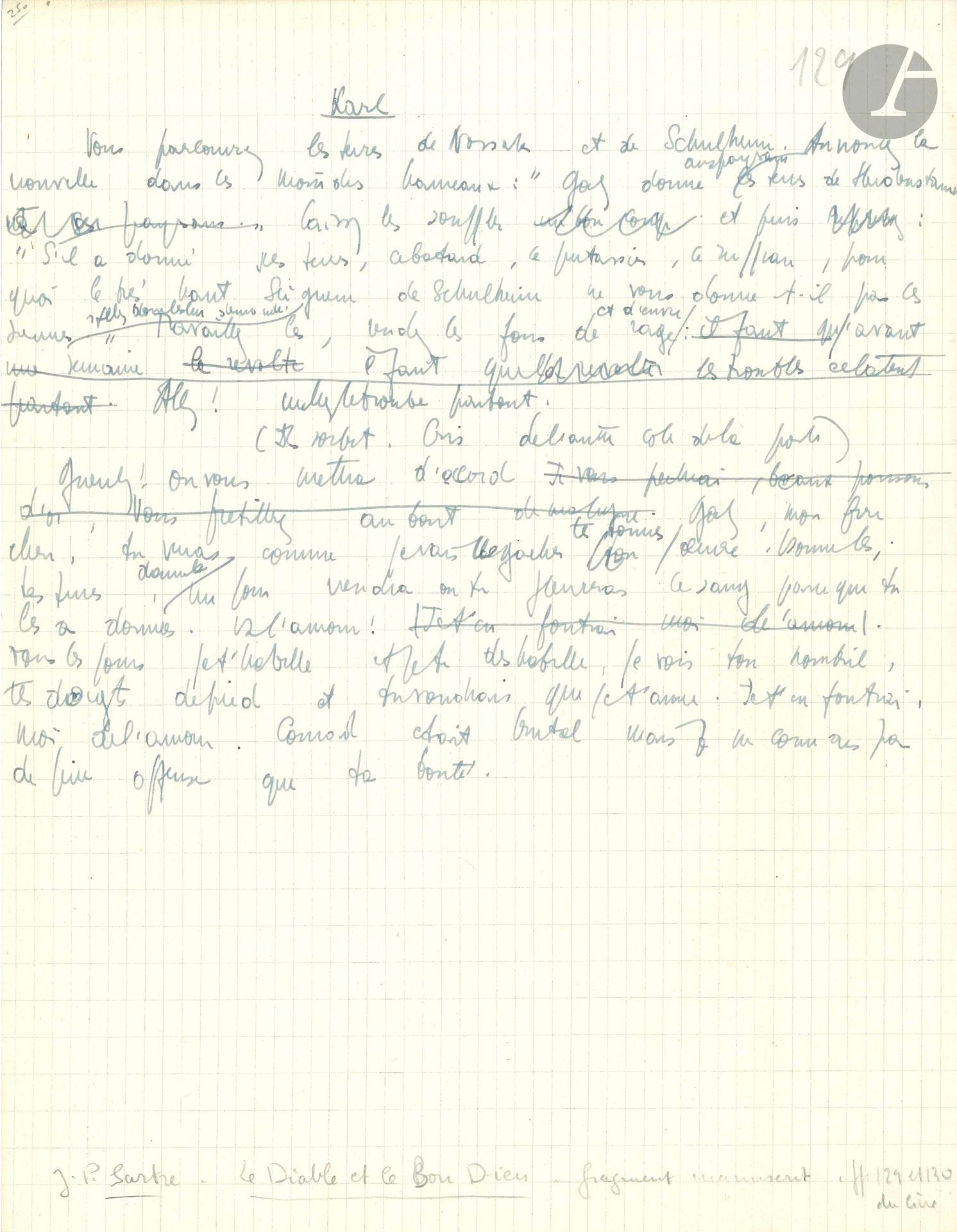 Jean-Paul SARTRE (1905-1980). Manuscrit autographe pour Le Diable et le Bon Dieu ; ¾ page in-4 sur papier quadrillé.
Brouillon très raturé et corrigé pour la scène II du quatrième tableau de la pièce créée le 7 juin 1951, présentant des variantes avec l’édition.
Karl envoie ses messagers: «Vous parcourrez les terres de Nossak et de Schulheim. Annoncez la nouvelle dans les moindres hameaux»… Puis il s’adresse à Goetz: «Goetz, mon frère chéri, tu verras comme je vais  gâcher tes bonnes œuvres. Donne-les tes terres […] Tous les jours je t’habille et je te déshabille, je vois ton nombril, tes doigts de pied et tu voudrais que je t’aime. Je t’en foutrai, moi, de l’amour»…