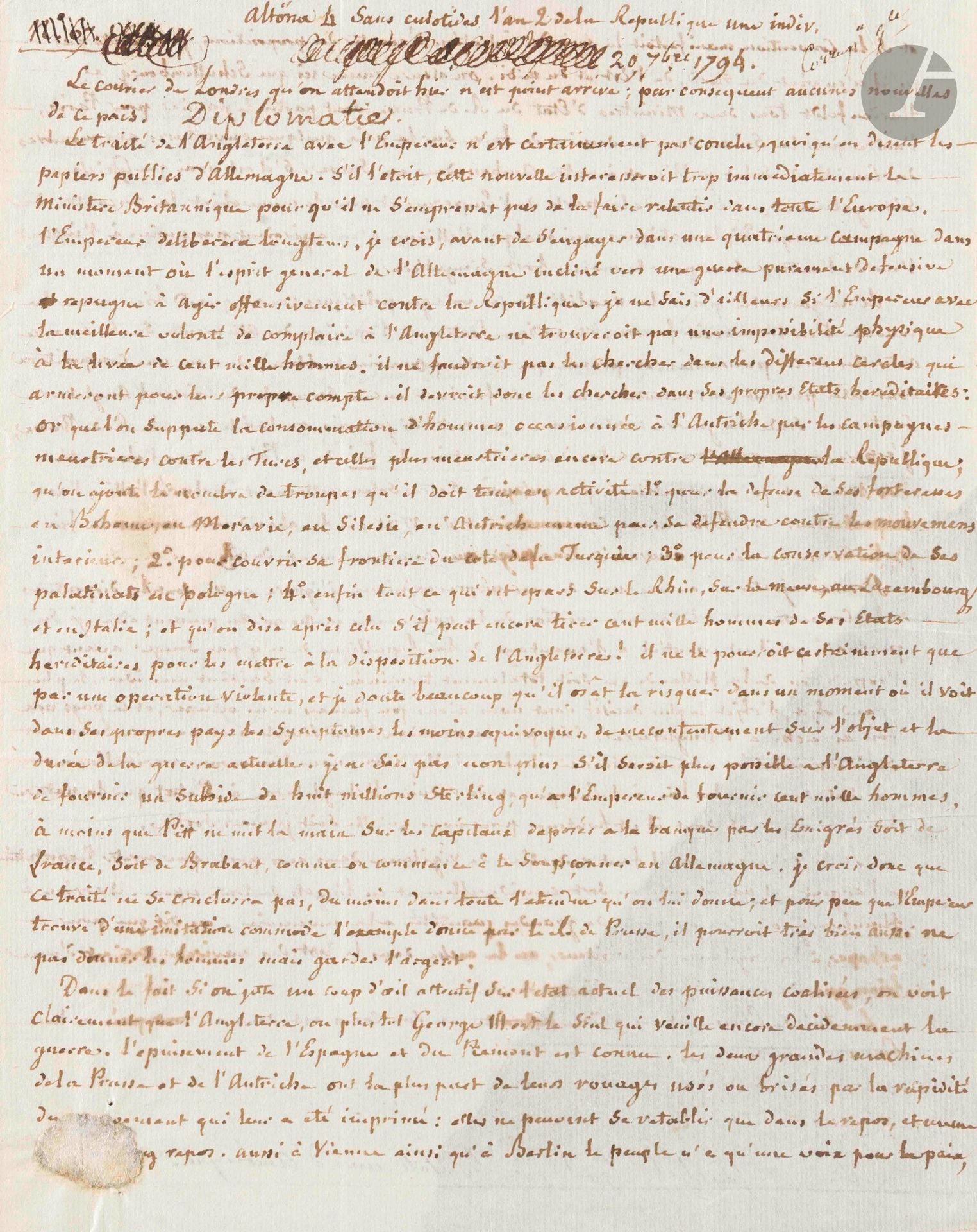 Joseph FAUCHET (1761-1834) diplomate. L.A., Altona (Holstein), 20 septembre 1794, au citoyen Buchot, Commissaire national des relations extérieures, à Paris ; 2pages in-4, adresse (déchir. au f. d’adresse par bris de cachet sans toucher le texte).

Très intéressant courrier diplomatique de l’ambassadeur français aux États-Unis.

Fauchet donne des nouvelles sur l’état de l’Europe: le traité entre l’Angleterre et l’Empereur (d’Autriche) n’est pas près de se conclure, malgré ce qu’on dit. L’Empereur a peur d’une quatrième campagne et est incapable de lever 100.000 hommes, comme l’Angleterre est incapable de fournir 8 millions de sterlings «à moins que Pitt ne mit la main sur les capitaux déposés à la banque par les émigrés. […] George III est le seul qui veuille encore décidément la guerre. […] à Vienne ainsi qu’à Berlin le peuple n’a qu’une voix pour la paix», et les ministres ont le dessein de faire des ouvertures de paix au Comité de Salut public et à l’ambassadeur en Suisse. Ils agissent à l’insu l’un de l’autre. Si on traite, il faut faire attention à la mauvaise foi du Roi de Prusse. Fauchet conseille à la Convention de ne pas signer de paix avant la fin de la campagne de Hollande ; après, «nous nous trouverons véritablement en état de faire la loi à l’Europe et de réduire l’Angleterre […] Je te préviens qu’il faut redoubler de vigilance dans nos ports pour arrêter l’exportation de l’argent.» ; on cache les lingots dans le lest des navires...