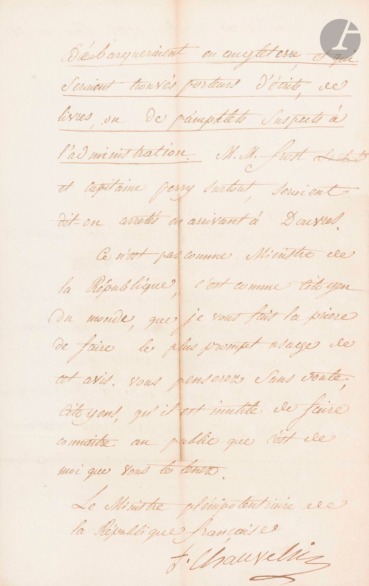 François de CHAUVELIN (1766-1832) diplomate. L.S. comme «Ministre plénipotentiaire de la République française», Londres 9 décembre 1792, à des Citoyens de Calais ; 2pages in-fol.

Il faut prévenir tous les Anglais qui voudront s’embarquer «que les mesures de rigueur que le Gouvernement britannique paraître avoir crû nécessaires depuis la dernière proclamation du Roi, mettraient dans le danger le plus imminent les Anglais qui débarqueraient en Angleterre, et qui seraient trouvés porteurs d’écrits, de livres, ou des pamphlets suspects à l’administration»… Ce n’est pas en «Ministre de la République», mais «comme citoyen du monde» qu’il donne  cet avis.