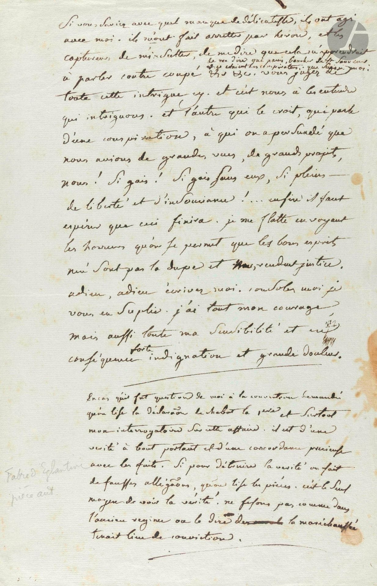 François-Nazaire FABRE D’ÉGLANTINE (1750-1794). L.A., [Prison du Luxembourg janvier 1794], à un ami [probablement le peintre miniaturiste Sembat] ; 1page infol.

Émouvante lettre de prison sur son arrestation. [Arrêté en décembre 1793 à la suite de dénonciations de Chabot pour corruption et malversations à la Compagnie des Indes, décrété d’accusation le 12 janvier, Fabre d’Églantine fut guillotiné le 5 avril 1794.] «Si vous saviez avec quel manque de délicatesse, ils ont agi avec moi. Ils m’ont fait arretter par Heron [Louis-Julien-Simon Héron, agent du Comité de Sûreté générale] et les captureurs de m’insulter, de me dire que cela m’aprendrait à parler contre Coupé, de me dire que Panis, Boucher de Saint-Sauveur &c étaient des conspirateurs. Que suis-je moi. [...] Et c’est nous à les entendre qui intriguons. Et l’autre [Robespierre] qui le croit, qui parle d’une conspiration, à qui on a persuadé que nous avions de grandes vues, de grands projets, nous ! Si gais ! Si gais sans eux, si pleins de liberté et d’insouciance !... Enfin il faut espérer que ceci finira. Je me flatte en voyant les horreurs qu’on se permet que les bons esprits n’en sont pas la dupe et nous rendent justice. Adieu, adieu, écrivez-moi. Consolez-moi je vous en suplie. J’ai tout mon courage mais aussi toute ma sensibilité et en conséquence forte indignation et grande douleur»... Il demande, au cas où il serait question de lui à la Convention, qu’on lise la déclaration de Chabot «et surtout mon interrogatoire sur cette affaire. Il est d’une vérité à bout portant et d’une concordance précieuse avec les faits. [...] qu’on lise les pièces. C’est le seul moyen de voir la vérité. Ne fesons pas comme dans l’ancien régime ou le dire de la maréchaussée tenait lieu de conviction».

Ancienne collection Patrice Hennessy (1958, n° 204).