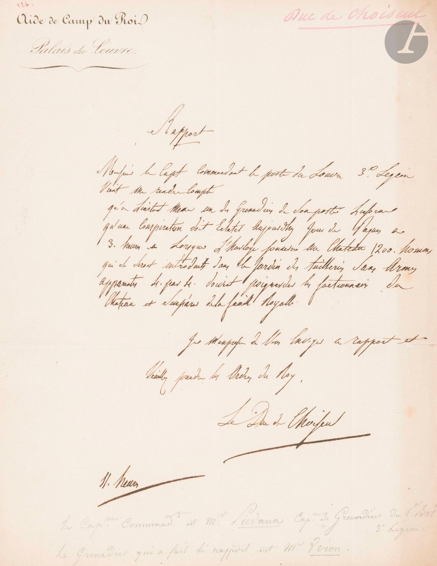Claude-Antoine-Gabriel, duc de CHOISEUL-STAINVILLE (1760-1838) colonel, il servit dans l’émigration ; pair de France, il fut aide-de-camp de Louis-Philippe. P.A.S. ; 1 page in-4, en-tête Aide de Camp du Roi, Palais du Louvre.

Curieux rapport sur une conspiration. Il apprend par le capitaine commandant le poste du Louvre «qu’une conspiration doit eclater aujourdhy Jour de Paques a 3 heures. Lorsque l’horloge sonnera au Chateau 1200 hommes qui se seront introduits dans le Jardin des Tuilleries sans armes apparentes 4 par 4 doivent poignarder les factionnaires du Chateau et s’emparer de la famille Royalle»... Il prie de prendre les ordres du Roi. Il est onze heures...