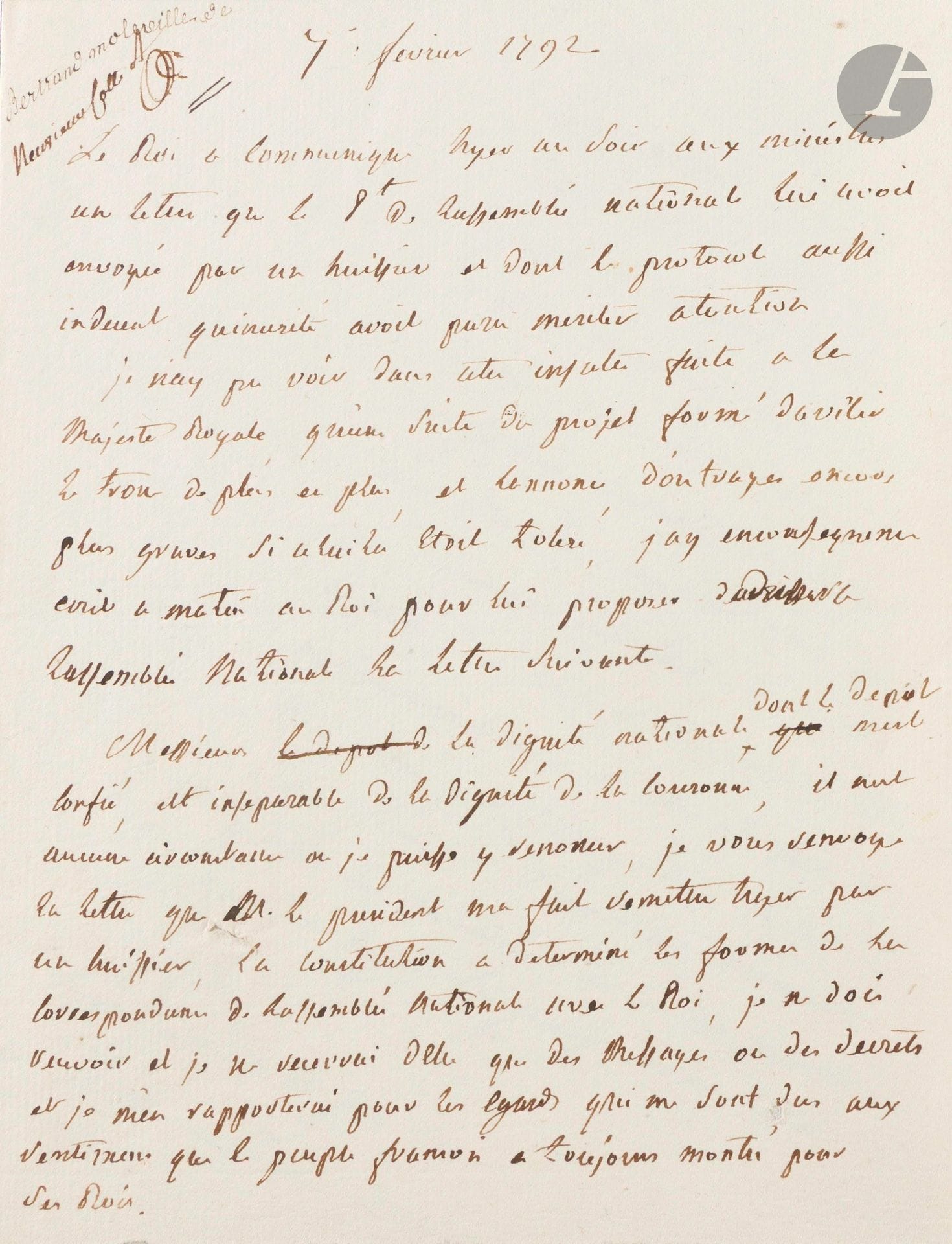 Antoine-François, marquis de bertrand de molleville (1744-1818) ministre de la Marine, et soutien de la Monarchie. Note autographe, 7 février 1792 ; 1page in-4.

Défense de la dignité de Louis XVI face à l’Assemblée nationale.

«Le Roi a communiqué hyer au soir aux ministres une lettre que le Pt de lassemblée nationale lui avoit envoyée par un huissier et dont le protocole aussi indecent quinusité avoit paru meriter atention. Je n’ay pu voir dans cette insulte faite à la Majesté Royale, qu’une suite du projet formé davilir le trone de plus en plus, et lannonce d’outrages encore plus graves si celui la etoit toleré, jay en consequence ecrit ce matin au Roi pour lui proposer d’adresser a lassemblée nationale la lettre suivante.

Messieurs la dignité nationale dont le depôt mest confié, est inseparable de la dignité de la Couronne, il nest aucune circonstance ou je puisse y renoncer, je vous renvoye la lettre que M. le president ma fait remettre hyer par un huissier, la constitution a determiné les formes de la correspondance de lassemblée nationale avec le Roi, je ne dois recevoir et je ne recevrai delle que des messages ou des decrets et je m’en rapporterai pour les egards qui me sont dus aux sentimens que le peuple françois a toujours montrés pour ses Rois»…
