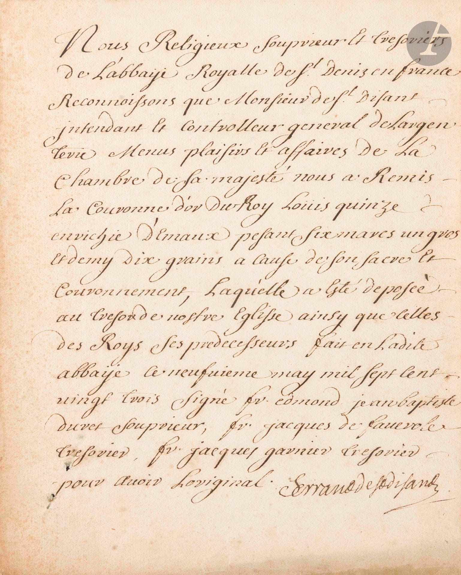 [LOUIS XV]. P.S. par Ferrand de Saint-Disant, [9 mai 1723] ; 1page in-4. 

Remise de la couronne du Sacre à Saint-Denis [le Sacre de Louis XV avait eu lieu le 25 octobre 1722 à Reims]. «Nous Religieux souprieur et tresoriers de l’abbaÿe royalle de St Denis en France reconnoissons que Monsieur de St Disant intendant et controlleur general de largenterie menus plaisirs et affaires de la Chambre de Sa majesté nous a remis la Couronne d’or du Roi Louis quinze enrichie d’émaux pesant six marcs un gros et demy dix grains a cause de son sacre et couronnement, laqu’elle a esté deposée au Tresor de nostre Eglise ainsy que celles des Roys ses predecesseurs»…
