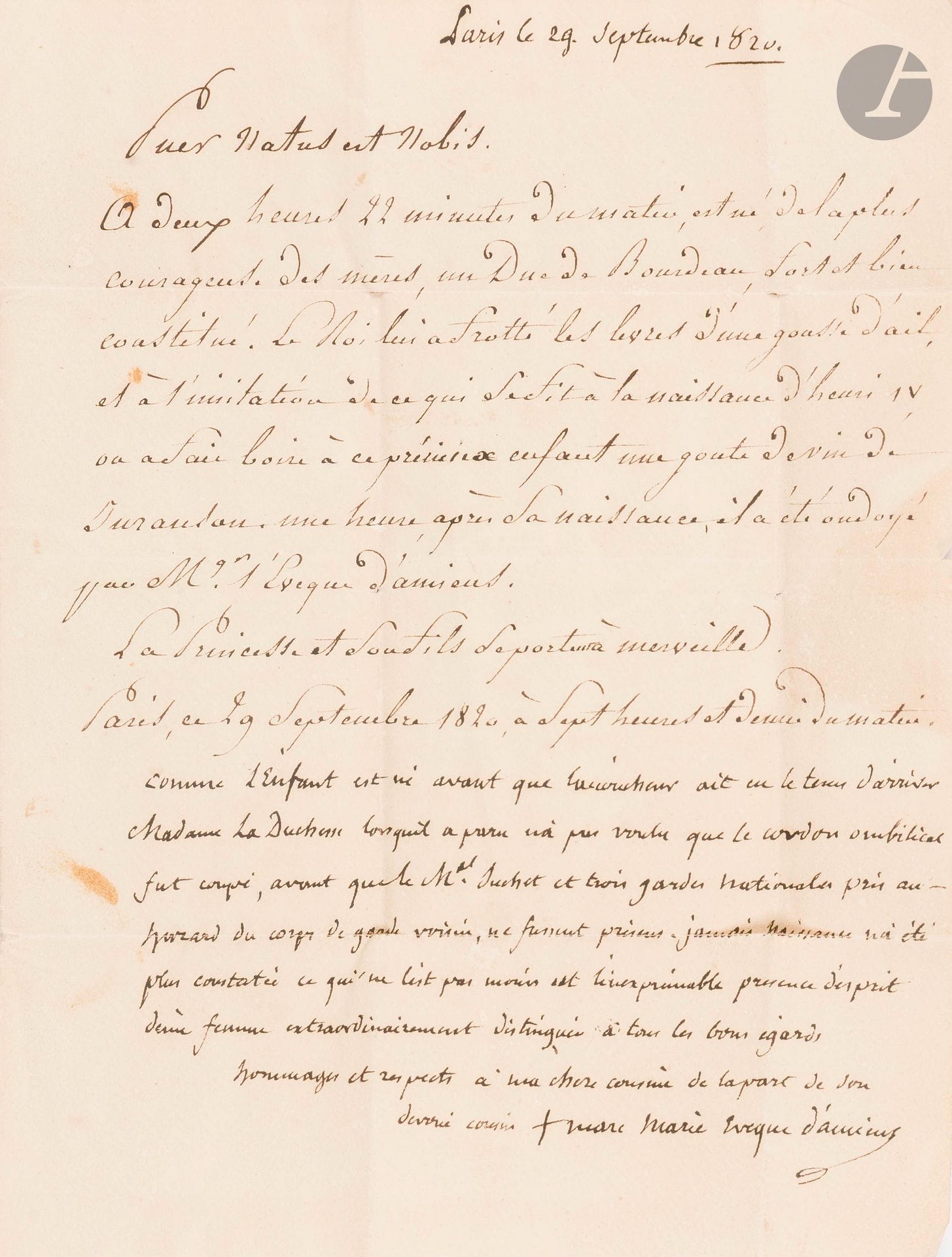[HENRI V, duc de Bordeaux]. Marc-Antoine de BOMBELLES (1744-1822) diplomate, devenu prêtre après la mort de son épouse, il fut évêque d’Amiens. L.A.S. comme évêque d’Amiens, Paris 29 septembre 1820, à sa cousine Mlle de Bombelles à Metz ; 1page in-4, adresse avec sceau de cire noire aux armes.

Naissance du duc de Bordeaux. La lettre est écrite à la suite d’un communiqué manuscrit: «A deux heures 22 minutes du matin, est né de la plus courageuse des mères, un Duc de Bourdeau, fort et bien constitué. Le Roi lui a frotté les lèvres d’une gousse d’ail, et à l’imitation de ce qui se fit à la naissance d’Henri IV, on a fait boire à ce précieux enfant une goute de vin de Juranson. Une heure après sa naissance, il a été ondoyé par Mgr l’évêque d’Amiens. La Princesse et son fils se portent à merveille». Bombelles ajoute: «Comme l’enfant est né avant que l’accoucheur ait eu le tems d’arriver Madame la Duchesse lorsqu’il a paru n’a pas voulu que le cordon ombilical fut coupé, avant que le Mal Suchet et trois gardes nationales pris au hazard du corps de garde voisin, ne fussent présens. Jamais naissance n’a été plus constatée ce qui ne l’est pas moins est l’inexprimable présence d’esprit d’une femme extraordinairement distinguée à tous les bons égards»…

On joint 2 imprimés de Bordeaux (in-8, impr. de la Veuve Cavazza), sur la naissance du duc de Bordeaux: Nouvelles officielles de Paris…, et Naissance de Monseigneur Henri-Charles-Ferdinand-Marie-Dieudonné, duc de Bordeaux… – Plus une lettre adressée à l’évêque d’Amiens, «premier aumonier de S.A.R. Monseigneur & Madame la Duchesse de Berry», à en-tête de La Commission du Conseil d’Administration pour le Monument religieux à élever aux Broteaux, à la Mémoire des Victimes du Siège de Lyon, signée par 8 personnes, 8 août 1819, concernant la souscription du duc et de la duchesse de Berry (2p. in-4).
