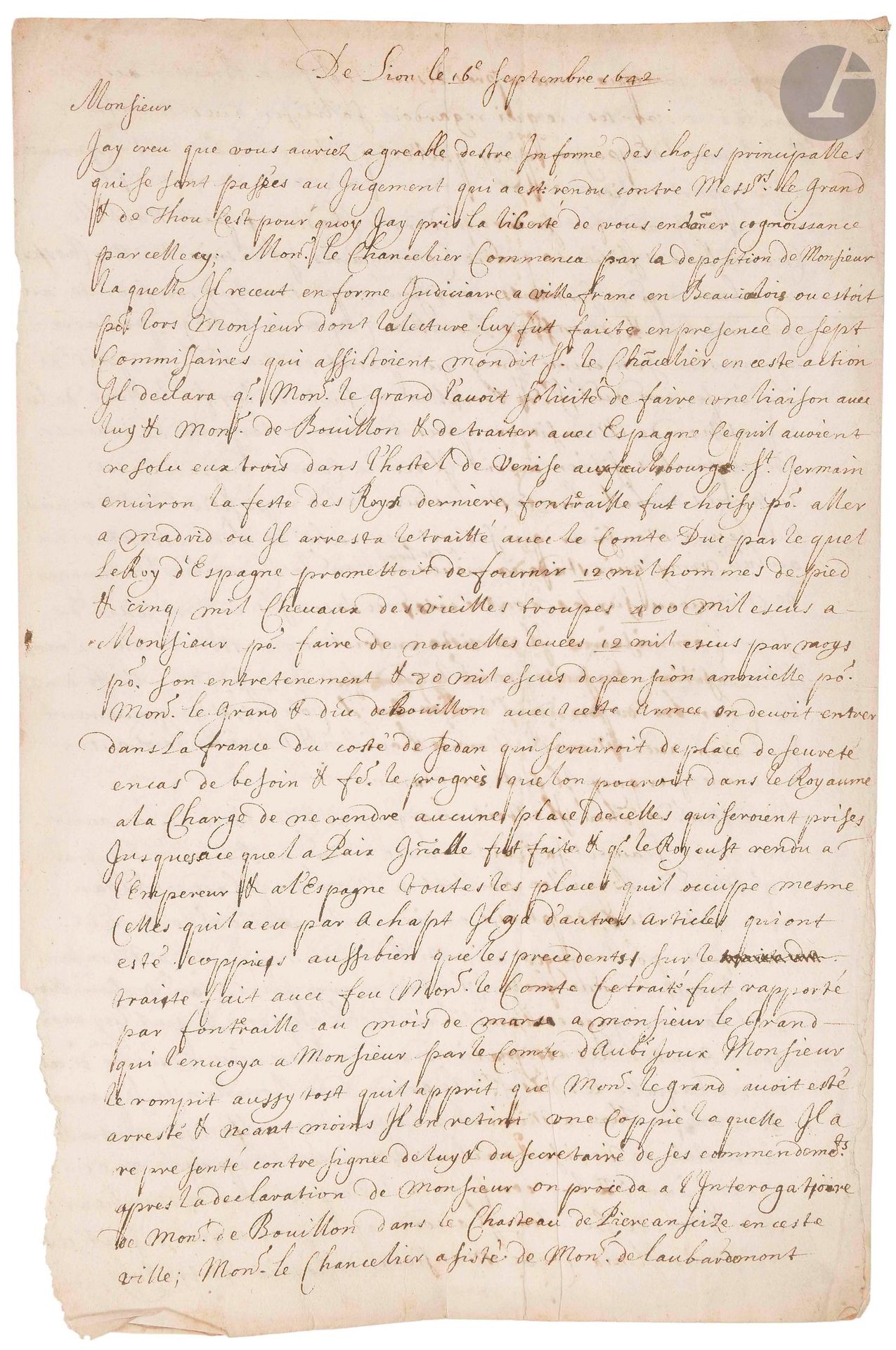 [Henri Coiffier de Ruzé, marquis de CINQ-MARS (1620-1642), a favorite of Louis XIII, was condemned to death for conspiring against Richelieu]. Nouvelle à la main, Lyon 16 septembre 1642; 3pages in-fol. (small tear at bottom of page).

Account of the trial and execution of Cinq-Mars and de Thou. In his deposition, Monsieur declared that "Mons. le Grand [Cinq-Mars] had solicited him to make a liaison with him &amp; Mons. de Bouillon &amp; to deal with Spain [...] Fontraille was chosen to go to Madrid", but he broke the treaty as soon as he learned of Cinq-Mars' arrest. When questioned, M. de Bouillon admitted to having taken part in this treaty, although he had not approved it. Interrogation of Cinq-Mars, who began by denying, but finally, "put on the spot in the Presidial Chamber of Lion, he ingenuously confessed his liaison with Mons[ieur] &amp; Mons. de Bouillon &amp; the treaty made with Spain on which he was condemned". De Thou acted as intermediary between them, and the latter confessed that he had also been aware of the treaty but had not discovered it "for fear of being oppressed by the three accomplices", etc. The condemned showed courage in the face of death: De Thou "died a true Christian &amp; a man of courage" and Cinq-Mars "resolved to die with admirable coldness and a constancy of Christian devotion".

Attached is a L.A.S. from Cinq-Mars's father, Antoine Coiffier de Ruzé marquis d'EFFIAT (1581-1632), May 29, asking his correspondent to accept M. Coiffier's apologies (1p. in-4).
