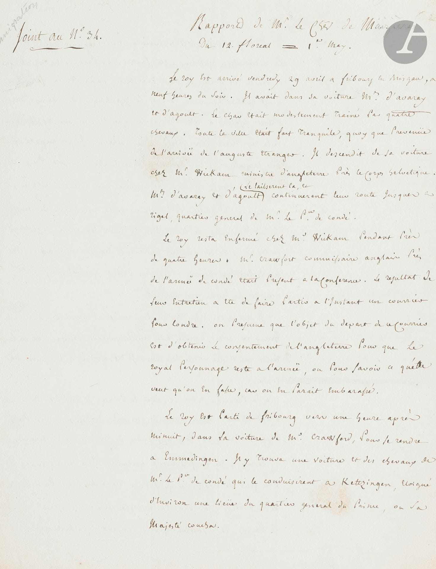 [LOUIS XVIII]. P.A. par le chevalier de Maizières, 12 floréal/1er mai [1795] ; 4pages in-4.

Curieux rapport sur les errances de Louis XVIII et son arrivée à l’armée de Condé.

Le chevalier raconte d’abord l’arrivée du «roy» à Fribourg en Brisgau, et son entretien avec l’ambassadeur britannique Wickam, puis son départ pour l’armée du Prince de Condé. La république de Venise, menacée d’une déclaration de guerre de la France, l’avait obligé à quitter Vérone ; avant de partir, il demanda «qu’on luy remit l’armure que Henry IV avait donnée à la république de Venise. On ne luy remit que l’épée, avec laquelle il est arrivé à l’armée de Condé. À sa première entrevüe avec le Prince, il luy dit en l’embrassant, Mon cousin, et general, je depose a vos pieds l’épée de Henry IV, pour apprendre de vous a m’en servir. Le roy a été parfaitement acceuilly par ses parens», sentiment peu partagé par le reste de la noblesse: «Le roy ne rallierait autour de sa personne qu’un très petit nombre d’hommes» ; il s’était fait faire, pour paraître à l’armée, «un habit uniforme de chasseur noble […] Il n’en a paru qu’un peu plus ridicule, tant sa tournure est gauche et massive». Il y a débat sur sa présence à l’armée: «Les autrichiens paraissent mécontens de l’arrivée du roy: ils craignent beaucoup de voir recommencer les hostilités».