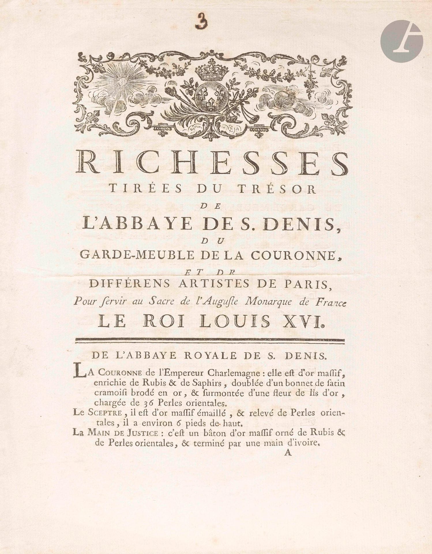 [LOUIS XVI]. Imprimé, Richesses tirées du Trésor de l’Abbaye de S.Denis, du Garde-Meuble de la Couronne, et de différens artistes de Paris, pour servir au Sacre de l’Auguste Monarque de France le Roi Louis XVI (Paris, chez Boudet, [1775]) ; in-4, 8 p., bandeau aux armes royales.

Inventaire et description détaillée des couronnes, joyaux et meubles du Sacre de Louis XVI (11 juin 1775), objets tirés de l’Abbaye de Saint-Denis et du Garde-Meuble de la Couronne, ou confectionnés par le joaillier Aubert (couronne de diamants) ou par l’orfèvre Auguste (pièces d’or et de vermeil), à commencer par la couronne de Charlemagne, «d’or massif, enrichie de Rubis & de Saphirs, doublée d’un bonnet de satin cramoisi brodé en or, & surmontée d’une fleur de lis d’or, chargée de 36 Perles orientales», le sceptre, la main de justice, l’épée de Charlemagne, l’agrafe, les éperons, et le Livre du Sacre venant de Saint-Denis ; la chapelle d’or donnée à la Couronne par Richelieu, et le Meuble du Sacre fait sur ordre de François Ier d’après des dessins de Raphaël ; la couronne de diamants où brillent le Miroir de Portugal, les Mazarins, le Régent, le Sancy ; le ciboire et la couronne d’or, etc.
