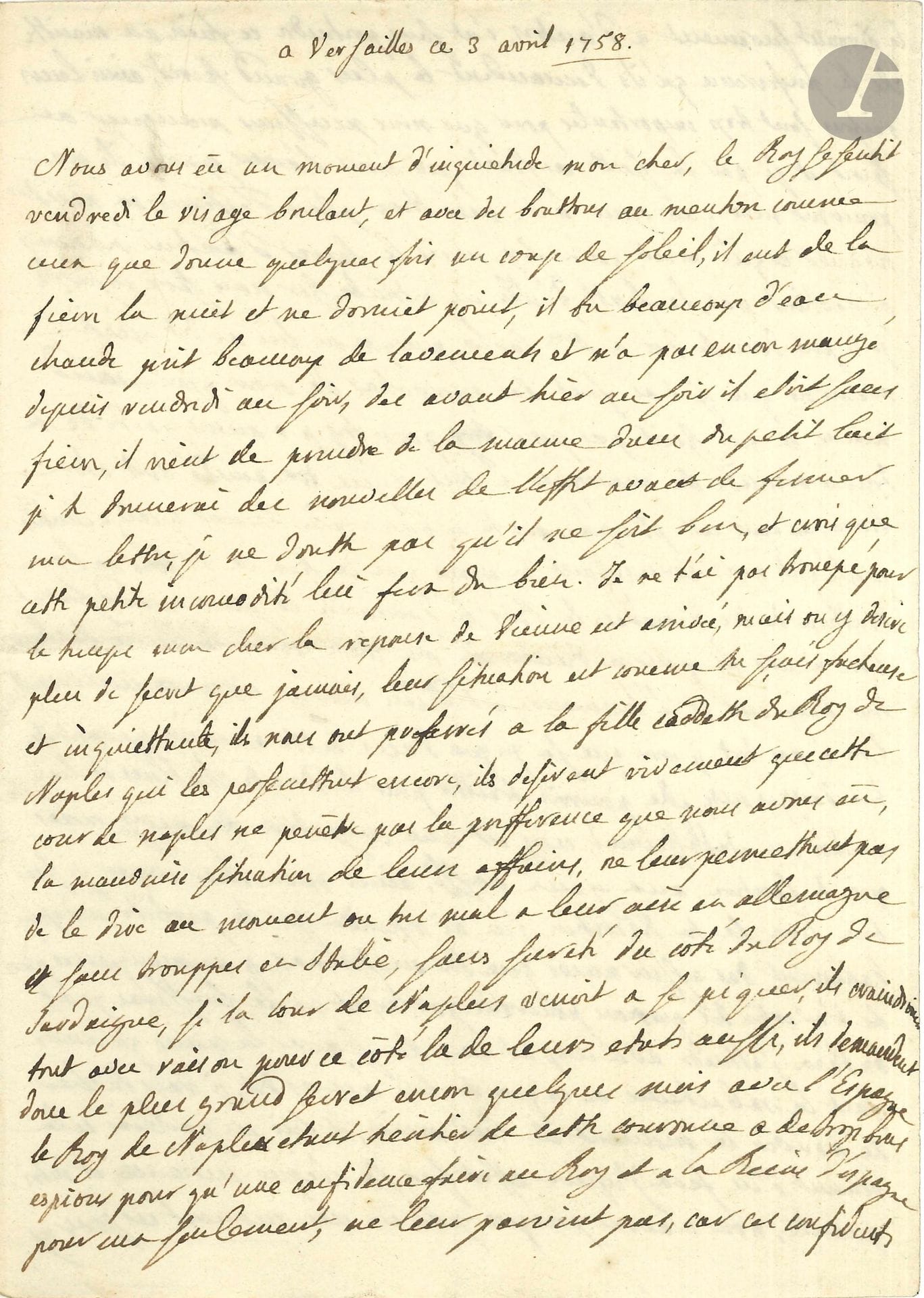 LOUISE-ÉLISABETH DE FRANCE, duchesse de PARME (1727-1759) eldest daughter of Louis XV, wife (1739) of the Spanish Infante Philippe de Bourbon, duc de Parme. L.A., Versailles April 3, 1758, to her husband the Duke of Parma; 3 pages in-8. 

Long letter to her husband on the proposed marriage of their daughter to the Crown Prince of Austria.

She gives detailed news of her father Louis XV, who has had a fever... Then she discusses the intrigues for the marriage of the future Joseph II [who in 1760 would marry Isabelle de Bourbon-Parme, daughter of Louise-Élisabeth]: "the reply from Vienna has arrived, but they want more secrecy than ever, their situation is [...Their situation is [...] unpleasant and worrying, they preferred us to the youngest daughter of the King of Naples, who still persecutes them, they desire very much that this court of Naples should not have the preference that we have had, the bad situation of their affairs, The poor state of their affairs does not allow them to say so at a time when they are very ill at ease in Germany, without troops in Italy, without security on the side of the King of Sardinia, and if the Court of Naples were to prick itself, they would fear everything with good reason for this side of their states too, so they ask for the utmost secrecy for a few more months". She therefore insisted that her husband keep the secret, as Louis XV also requested... Before closing her letter, she adds, at 3 a.m., that the King is feeling better... She concludes, falling asleep: "I kiss and kiss you a thousand times, I love you more than madly. The whole family loves toy more than ever, and is completely lost in the desire to know you - they're right.