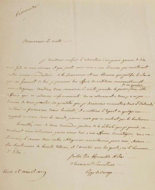 Charles André POZZO DI BORGO (1764-1842) homme politique et diplomate, ennemi de Napoléon, il se mit au service de la Russie. L.A.S., Paris 25 avril 1829, [au comte Louis de Fontanes] ; 1 page in-4.
« Je voudrais confier l’éducation d’un jeune garçon de six ans fils de mon neveu, et qui porte mon nom à une personne qui meriterait votre recommandation. Si le gouverneur est un homme qui justifie le choix qu’on fairait de lui je pourrais lui offrir des conditions raisonnablement avantageuses. […] En m’addressant a vous je n’ai pas besoin de vous parler des qualités que je desirerais rencontrer dans l’individu destiné à former un cœur honnete, et à cultiver l’esprit de quelqu’un appelé à vivre dans le monde parmi ceux qui ne veulent pas le bouleverser »…