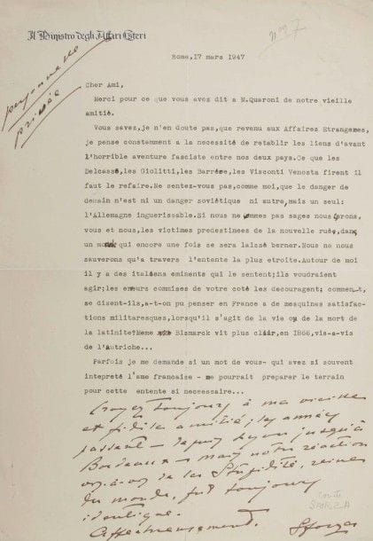 Carlo, comte SFORZA (1872-1952) diplomate et homme politique italien. L.S. avec 7 lignes autographes, Rome 17 mars 1947, à Édouard Herriot ; 1 page in-fol. à en-tête Il Ministro degli Affari Esteri.
Il est revenu aux Affaires étrangères et veut « rétablir les liens d’avant l’horrible aventure fasciste entre nos deux pays. […] le danger de demain n’est ni un danger soviétique ni autre, mais un seul : l’Allemagne inguérissable. […] il s’agit de la vie ou de la mort de la latinité »… Il appelle Herriot à préparer le terrain de cette entente…