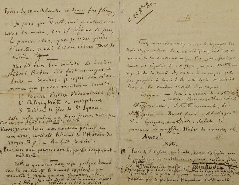 Auguste de VILLIERS DE L’ISLE-ADAM (1838-1889). L.A.S., 25 octobre 1886, à J. K. Huysmans ; 4 pages petit in-8 (fentes aux plis réparées).
Étonnante lettre établissant le « menu » d’une rencontre avec Léon Bloy.. « Venez, mon cher ami, ce sera le déjeuner des trois Hypocondres ». Et il projette le menu de la conversation et des « propos à tenir », pour donner « la couleur morale du repas ». Après le « Potage-queues-de-mots (Wordtail) », les entrées sont consacrées aux critiques à la mode : « Wolff au vent, Scholl normande, bien claDelpicée. Racot fumé. Abattages d’oies lyriques, aux Livets. Salade de museaux de muffles. Weiss de nonnes, etc. […] – Rôts : 1° Pères de l’Église, en daube, sauce exégèse, par le professeur de scatologie comparée, Jérémie Bloy, dit l’extatique Tombeur-de-muffes (je ne peux pas écrire le mot Tombeur de Cons qui est le mot juste). 2° Gamines à la petite liqueur, sauce sarcanthus, préparées par le professeur Huysmans l’Admirable, docteur ès-Tristesse, dilettante du découragement, en partie double, Virtuose de la désolation-névrosée, maître-écrivain des côtés radieux de ces inutiles et douloureux phénomènes éternels, – grand poète prochain du Château de l’Ours. Troisième service : Anas, ressassés et recuits dans leur jus, sauces aux conserves de 1840, par l’éminent professeur Villiers, docteur ès frivolités littéraires, journaliste sans portefeuille, grand déverseur de malices cousues de fil noir. – Légumes et dessert : 1° Fatras philosophique, à la Pascal, sauce Swift, par le même. 2° Symboles confits au vinaigre, sauce verte, visées hyper-sublimes, sautées sur le gril, frisant le schisme et sentant le fagot, –suivis d’un coulis de sombres-aperçus (sorbet), par Marchenoir l’Illuminé [Bloy]. 3° Pralines incrustées de pierreries, petits maquereaux d’or, perles géminées à la gelée de Nadulariums, fromages d’Assyrie par les trois professeurs réunis »... Etc. Il pense que « Mallarmé viendra nous serrer la main, car il déjeune si peu, le pauvr