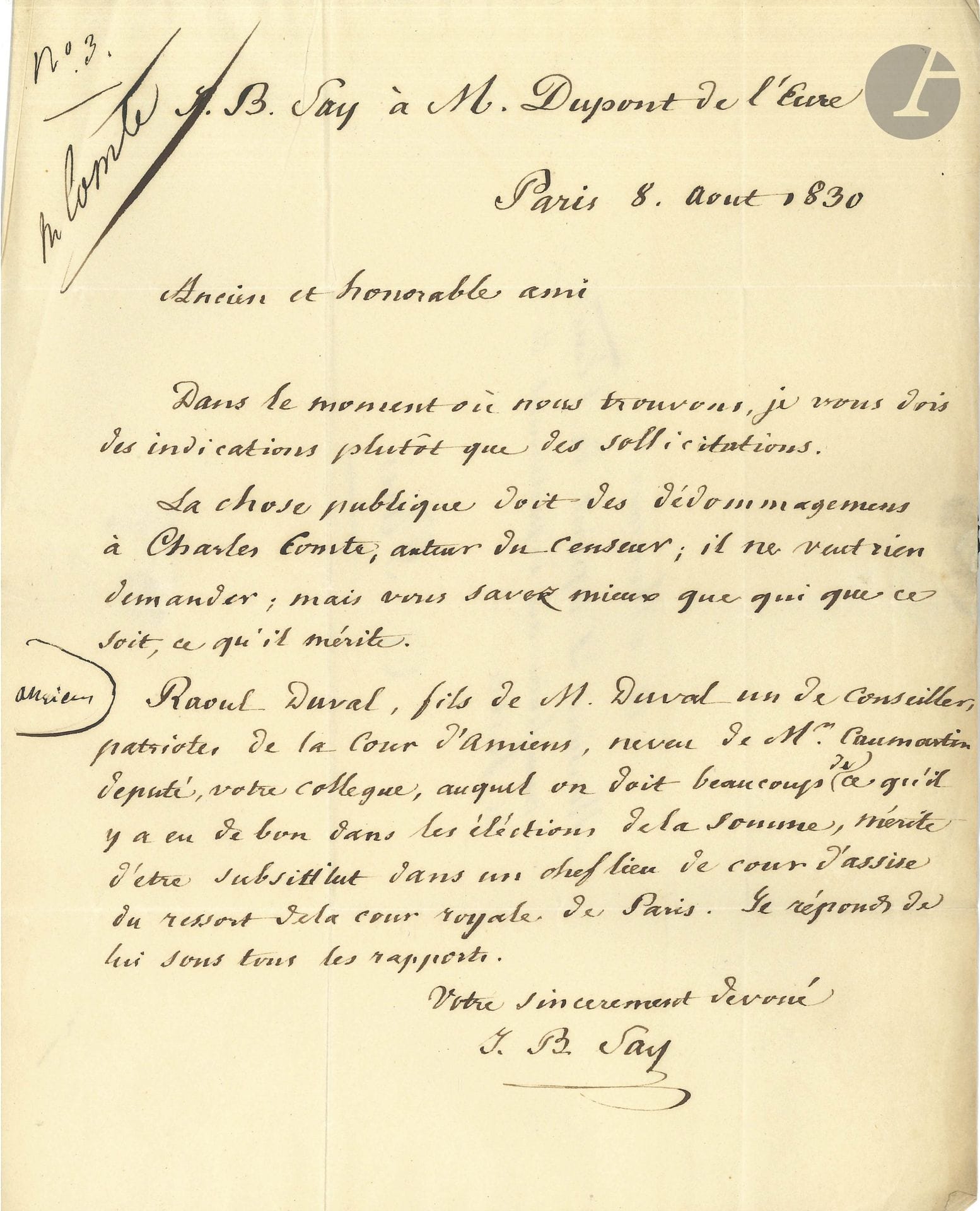 Jean-Baptiste SAY (1767-1832). 3 L.A.S., Paris 1830 et s.d.; 3pages in-8 ou in-4, une adresse.

4 avril 1830, à Dupont de l’Eure. Il demande le paiement des dédommagements dus à Charles Comte [son gendre], auteur du Censeur, et la nomination de Raoul Duval «fils de M. Duval un des conseillers de la Cour d’Amiens» comme «substitut dans un chef de cour d’assises du ressort de la cour royale de Paris»…
20 juillet, à Auguste Hilarion de Keratry, du Courrier français. Il lui rappelle «un petit article sur la collection des discours de Pitt & de Fox que M. Keratry lui avait promis de faire passer dans le Courrier français». Il lui adresse «un autre article plus important sur l’ouvrage de M. Dupin […] et serait bien aise qu’il pût être inséré sans trop de retard»…
25 juillet, à un général qu’il remercie de son «excellent discours. Voila qui est marqué au coin des bons principes. Votre plan d’organisation militaire me parait excellent. Je regrette seulement que ce soit pour un discours de tribune auquel on ne peut pas donner une attention soutenue. On ne médite bien que ce qui entre par les yeux. Votre travail ferait le sujet d’une utile brochure» à distribuer aux chefs de l’administration et aux députés… 
On joint un billet autographe à M. Vaquier, pour remettre au voiturier une lettre «qui contient la clé de la malle de M. Say».